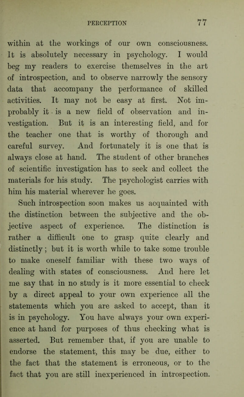 within at the workings of our own consciousness. It is absolutely necessary in psychology. I would beg my readers to exercise themselves in the art of introspection, and to observe narrowly the sensory data that accompany the performance of skilled activities. It may not be easy at first. Not im- probably it • is a new field of observation and in- vestigation. But it is an interesting field, and for the teacher one that is worthy of thorough and careful survey. And fortunately it is one that is always close at hand. The student of other branches of scientific investigation has to seek and collect the materials for his study. The psychologist carries with him his material wherever he goes. Such introspection soon makes us acquainted with the distinction between the subjective and the ob- jective aspect of experience. The distinction is rather a difficult one to grasp quite clearly and distinctly; but it is worth while to take some trouble to make oneself familiar with these two ways of dealing with states of consciousness. And here let me say that in no study is it more essential to check by a direct appeal to your own experience all the statements which you are asked to accept, than it is in psychology. You have always your own experi- ence at hand for purposes of thus checking what is asserted. But remember that, if you are unable to endorse the statement, this may be due, either to the fact that the statement is erroneous, or to the fact that you are still inexperienced in introspection.