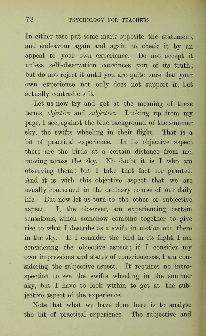 In either case put some mark opposite the statement, and endeavour again and again to check it by an appeal to your own experience. Do not accept it unless self-observation convinces you of its truth; but do not reject it until you are quite sure that your own experience not only does not support it, but actually contradicts it. Let us now try and get at the meaning of these terms, objective and subjective. Looking up from my page, I see, against the blue background of the summer sky, the swifts wheeling in their flight. That is a bit of practical experience. In its objective aspect there are the birds at a certain distance from me, moving across the sky. No doubt it is I who am observing them; but I take that fact for granted. And it is with this objective aspect that we are usually concerned in the ordinary course of our daily life. But now let us turn to the other or subjective aspect. I, the observer, am experiencing certain sensations, which somehow combine together to give rise to what I describe as a swift in motion out there in the sky. If I consider the bird in its flight, I am considering the objective aspect; if I consider my own impressions and states of consciousness, I am con- sidering the subjective aspect. It requires no intro- spection to see the swifts wheeling in the summer sky, but I have to look within to get at the sub- jective a'spect of the experience. Note that what we have done here is to analyse the bit of practical experience. The subjective and