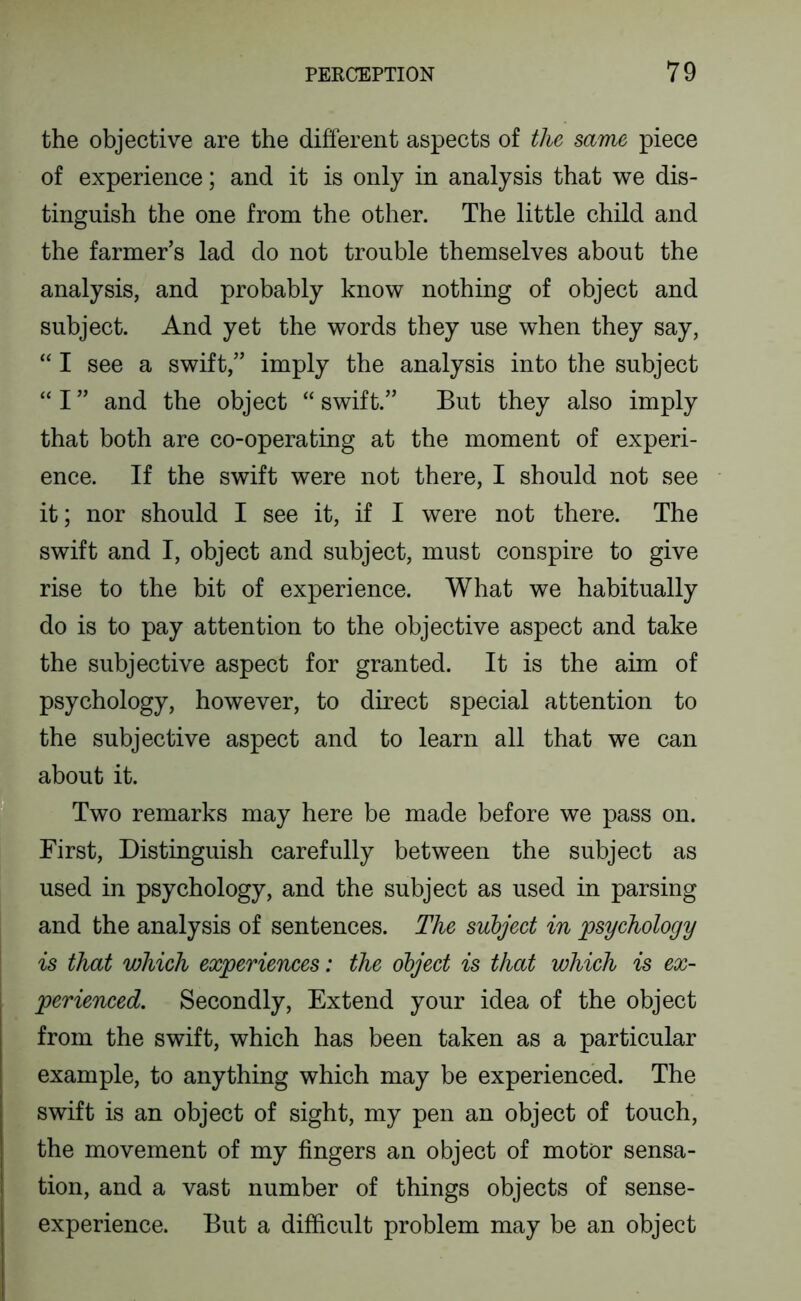 the objective are the different aspects of the same piece of experience; and it is only in analysis that we dis- tinguish the one from the other. The little child and the farmer’s lad do not trouble themselves about the analysis, and probably know nothing of object and subject. And yet the words they use when they say, “ I see a swift,” imply the analysis into the subject “ I ” and the object “ swift.” But they also imply that both are co-operating at the moment of experi- ence. If the swift were not there, I should not see it; nor should I see it, if I were not there. The swift and I, object and subject, must conspire to give rise to the bit of experience. What we habitually do is to pay attention to the objective aspect and take the subjective aspect for granted. It is the aim of psychology, however, to direct special attention to the subjective aspect and to learn all that we can about it. Two remarks may here be made before we pass on. First, Distinguish carefully between the subject as used in psychology, and the subject as used in parsing and the analysis of sentences. The suhjeet in psyehology is that which experiences: the object is that which is ex- perienced. Secondly, Extend your idea of the object from the swift, which has been taken as a particular example, to anything which may be experienced. The swift is an object of sight, my pen an object of touch, the movement of my fingers an object of motor sensa- tion, and a vast number of things objects of sense- experience. But a difficult problem may be an object