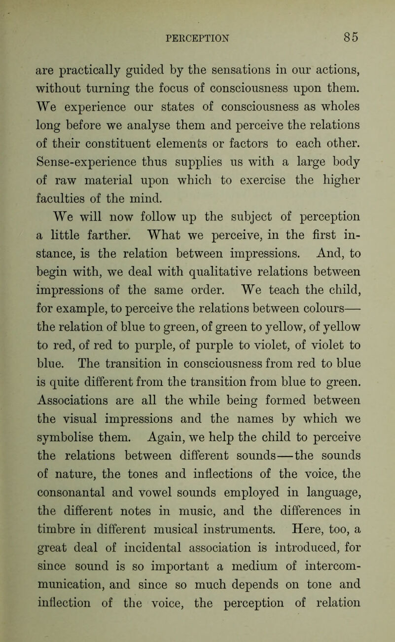 are practically guided by the sensations in our actions, without turning the focus of consciousness upon them. We experience our states of consciousness as wholes long before we analyse them and perceive the relations of their constituent elements or factors to each other. Sense-experience thus supplies us with a large body of raw material upon which to exercise the higher faculties of the mind. We will now follow up the subject of perception a little farther. What we perceive, in the first in- stance, is the relation between impressions. And, to begin with, we deal with qualitative relations between impressions of the same order. We teach the child, for example, to perceive the relations between colours— the relation of blue to green, of green to yellow, of yellow to red, of red to purple, of purple to violet, of violet to blue. The transition in consciousness from red to blue is quite different from the transition from blue to green. Associations are all the while being formed between the visual impressions and the names by which we symbolise them. Again, we help the child to perceive the relations between different sounds—the sounds of nature, the tones and inflections of the voice, the consonantal and vowel sounds employed in language, the different notes in music, and the differences in timbre in different musical instruments. Here, too, a great deal of incidental association is introduced, for since sound is so important a medium of intercom- munication, and since so much depends on tone and inflection of the voice, the perception of relation