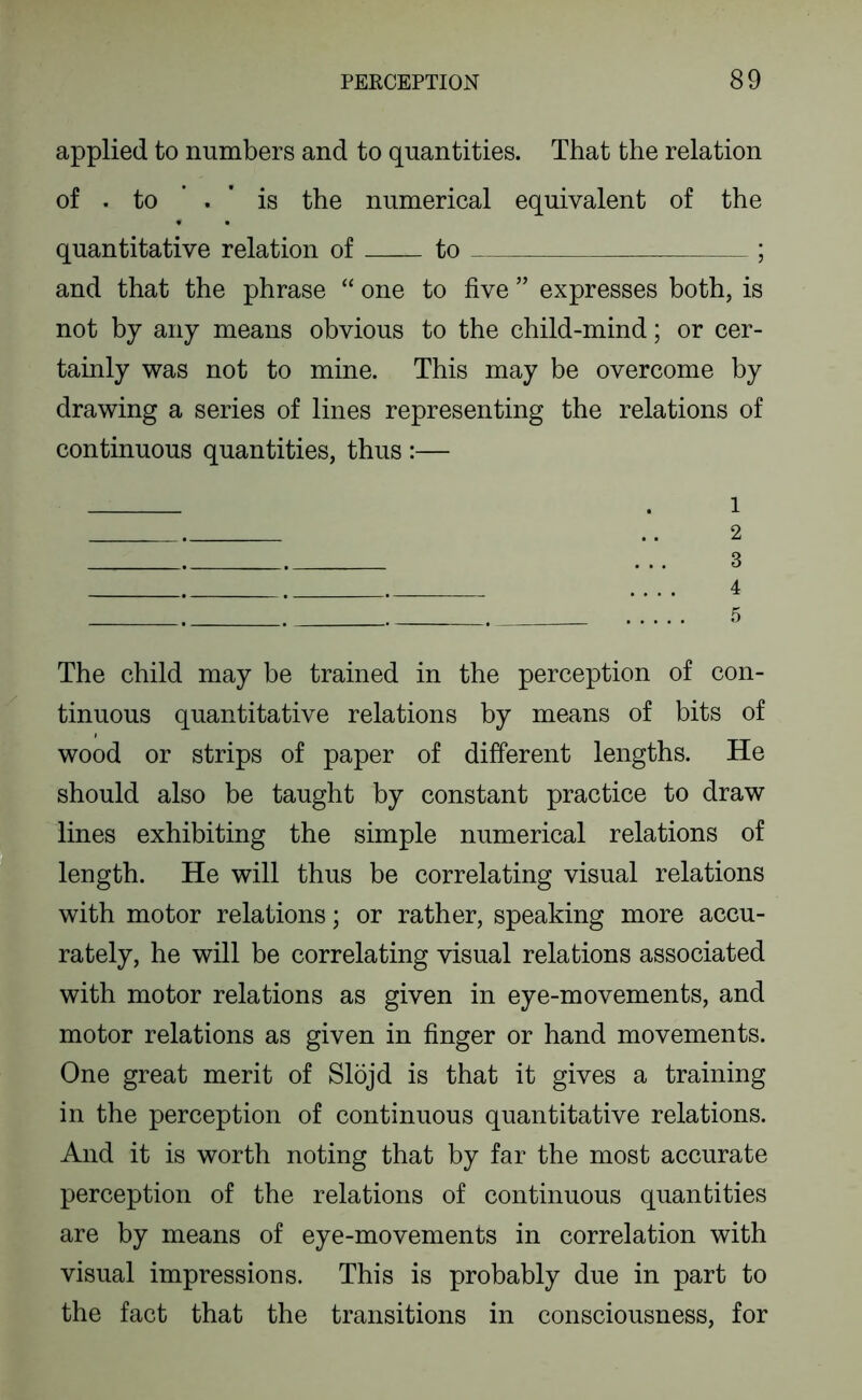 applied to numbers and to quantities. That the relation of . to ’ . ' is the numerical equivalent of the quantitative relation of to ; and that the phrase “ one to five ” expresses both, is not by any means obvious to the child-mind; or cer- tainly was not to mine. This may be overcome by drawing a series of lines representing the relations of continuous quantities, thus :— . 1 .. 2 ... 3 4 5 The child may be trained in the perception of con- tinuous quantitative relations by means of bits of wood or strips of paper of different lengths. He should also be taught by constant practice to draw lines exhibiting the simple numerical relations of length. He will thus be correlating visual relations with motor relations; or rather, speaking more accu- rately, he will be correlating visual relations associated with motor relations as given in eye-movements, and motor relations as given in finger or hand movements. One great merit of Slojd is that it gives a training in the perception of continuous quantitative relations. And it is worth noting that by far the most accurate perception of the relations of continuous quantities are by means of eye-movements in correlation with visual impressions. This is probably due in part to the fact that the transitions in consciousness, for