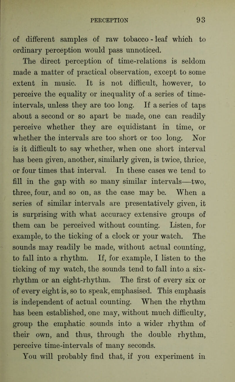 of different samples of raw tobacco - leaf which to ordinary perception would pass unnoticed. The direct perception of time-relations is seldom made a matter of practical observation, except to some extent in music. It is not difficult, however, to perceive the equality or inequality of a series of time- intervals, unless they are too long. If a series of taps about a second or so apart be made, one can readily perceive whether they are equidistant in time, or whether the intervals are too short or too long. ISTor is it difficult to say whether, when one short interval has been given, another, similarly given, is twice, thrice, or four times that interval. In these cases we tend to fill in the gap with so many similar intervals—two, three, four, and so on, as the case may be. When a series of similar intervals are presentatively given, it is surprising with what accuracy extensive groups of them can be perceived without counting. Listen, for example, to the ticking of a clock or your watch. The sounds may readily be made, without actual counting, to fall into a rhythm. If, for example, I listen to the ticking of my watch, the sounds tend to fall into a six- rhythm or an eight-rhythm. The first of every six or of every eight is, so to speak, emphasised. This emphasis is independent of actual counting. When the rhythm has been established, one may, without much difficulty, group the emphatic sounds into a wider rhythm of their own, and thus, through the double rhythm, perceive time-intervals of many seconds. You will probably find that, if you experiment in