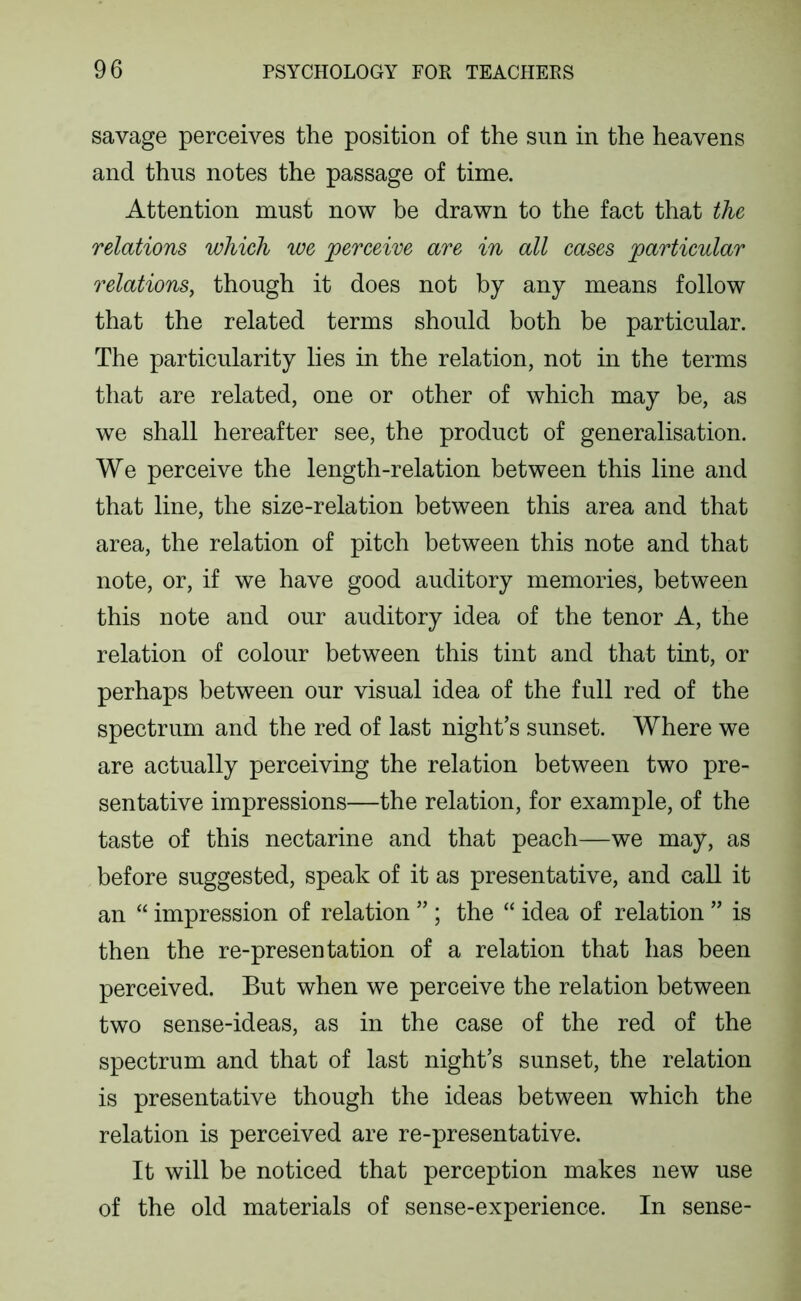 savage perceives the position of the sun in the heavens and thus notes the passage of time. Attention must now he drawn to the fact that the relations which we perceive are in all cases particular relations, though it does not by any means follow that the related terms should both be particular. The particularity lies in the relation, not in the terms that are related, one or other of which may be, as we shall hereafter see, the product of generalisation. We perceive the length-relation between this line and that line, the size-relation between this area and that area, the relation of pitch between this note and that note, or, if we have good auditory memories, between this note and our auditory idea of the tenor A, the relation of colour between this tint and that tint, or perhaps between our visual idea of the full red of the spectrum and the red of last night’s sunset. Where we are actually perceiving the relation between two pre- sentative impressions—the relation, for example, of the taste of this nectarine and that peach—we may, as before suggested, speak of it as presentative, and call it an “ impression of relation ” ; the “ idea of relation ” is then the re-presentation of a relation that has been perceived. But when we perceive the relation between two sense-ideas, as in the case of the red of the spectrum and that of last night’s sunset, the relation is presentative though the ideas between which the relation is perceived are re-presentative. It will be noticed that perception makes new use of the old materials of sense-experience. In sense-