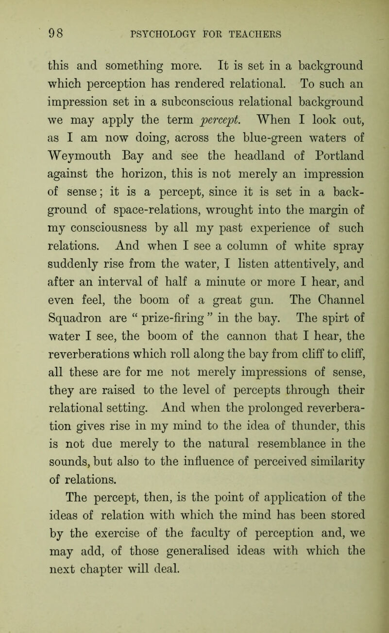 this and something more. It is set in a background which perception has rendered relational. To such an impression set in a subconscious relational background we may apply the term percept. When I look out, as I am now doing, across the blue-green waters of Weymouth Bay and see the headland of Portland against the horizon, this is not merely an impression of sense; it is a percept, since it is set in a back- ground of space-relations, wrought into the margin of my consciousness by all my past experience of such relations. And when I see a column of white spray suddenly rise from the water, I listen attentively, and after an interval of half a minute or more I hear, and even feel, the boom of a great gun. The Channel Squadron are “ prize-firing ” in the bay. The spirt of water I see, the boom of the cannon that I hear, the reverberations which roll along the bay from cliff to cliff, all these are for me not merely impressions of sense, they are raised to the level of percepts through their relational setting. And when the prolonged reverbera- tion gives rise in my mind to the idea of thunder, this is not due merely to the natural resemblance in the sounds, but also to the influence of perceived similarity of relations. The percept, then, is the point of application of the ideas of relation with which the mind has been stored by the exercise of the faculty of perception and, we may add, of those generalised ideas with which the next chapter will deal.