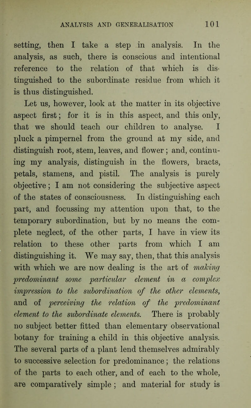 setting, then I take a step in analysis. In the analysis, as such, there is conscious and intentional reference to the relation of that which is dis- tinguished to the subordinate residue from which it is thus distinguished. Let us, however, look at the matter in its objective aspect first; for it is in this aspect, and this only, that we should teach our children to analyse. I pluck a pimpernel from the ground at my side, and distinguish root, stem, leaves, and flower ; and, continu- ing my analysis, distinguish in the flowers, bracts, petals, stamens, and pistil. The analysis is purely objective; I am not considering the subjective aspect of the states of consciousness. In distinguishing each part, and focussing my attention upon that, to the temporary subordination, but by no means the com- plete neglect, of the other parts, I have in view its relation to these other parts from which I am distinguishing it. We may say, then, that this analysis with which we are now dealing is the art of making predominant some particular element in a complex impression to the subordination of the other elements, and of perceiving the relation of the predominant element to the subordinate elements. There is probably no subject better fitted than elementary observational botany for training a child in this objective analysis. The several parts of a plant lend themselves admirably to successive selection for predominance; the relations of the parts to each other, and of each to the whole, are comparatively simple ; and material for study is