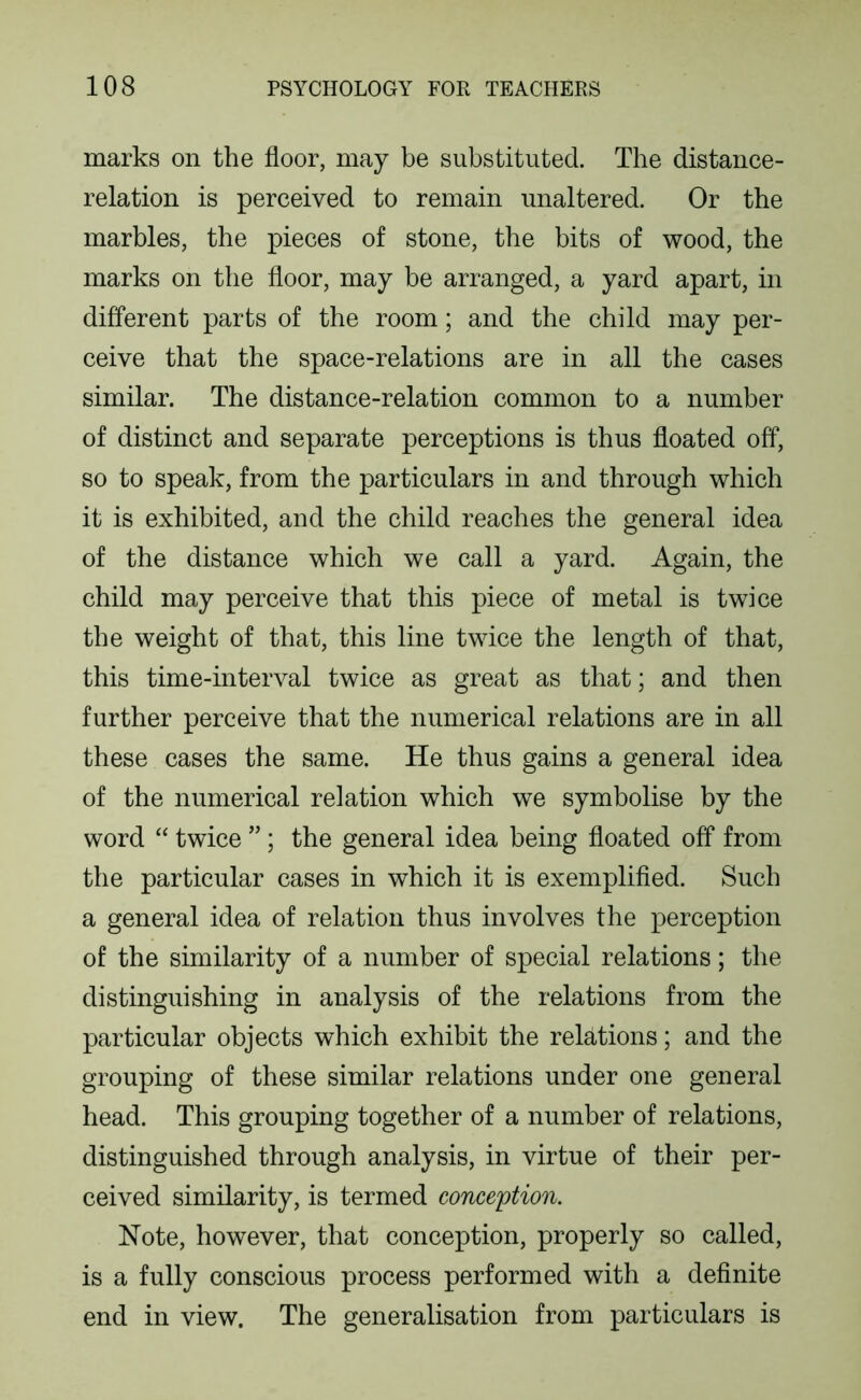 marks on the floor, may be substituted. The distance- relation is perceived to remain unaltered. Or the marbles, the pieces of stone, the bits of wood, the marks on the floor, may be arranged, a yard apart, in different parts of the room; and the child may per- ceive that the space-relations are in all the cases similar. The distance-relation common to a number of distinct and separate perceptions is thus floated off, so to speak, from the particulars in and through which it is exhibited, and the child reaches the general idea of the distance which we call a yard. Again, the child may perceive that this piece of metal is twice the weight of that, this line twice the length of that, this time-interval twice as great as that; and then further perceive that the numerical relations are in all these cases the same. He thus gains a general idea of the numerical relation which we symbolise by the word “ twice ” ; the general idea being floated off from the particular cases in which it is exemplified. Such a general idea of relation thus involves the perception of the similarity of a number of special relations; the distinguishing in analysis of the relations from the particular objects which exhibit the relations; and the grouping of these similar relations under one general head. This grouping together of a number of relations, distinguished through analysis, in virtue of their per- ceived similarity, is termed conception. Note, however, that conception, properly so called, is a fully conscious process performed with a definite end in view. The generalisation from particulars is