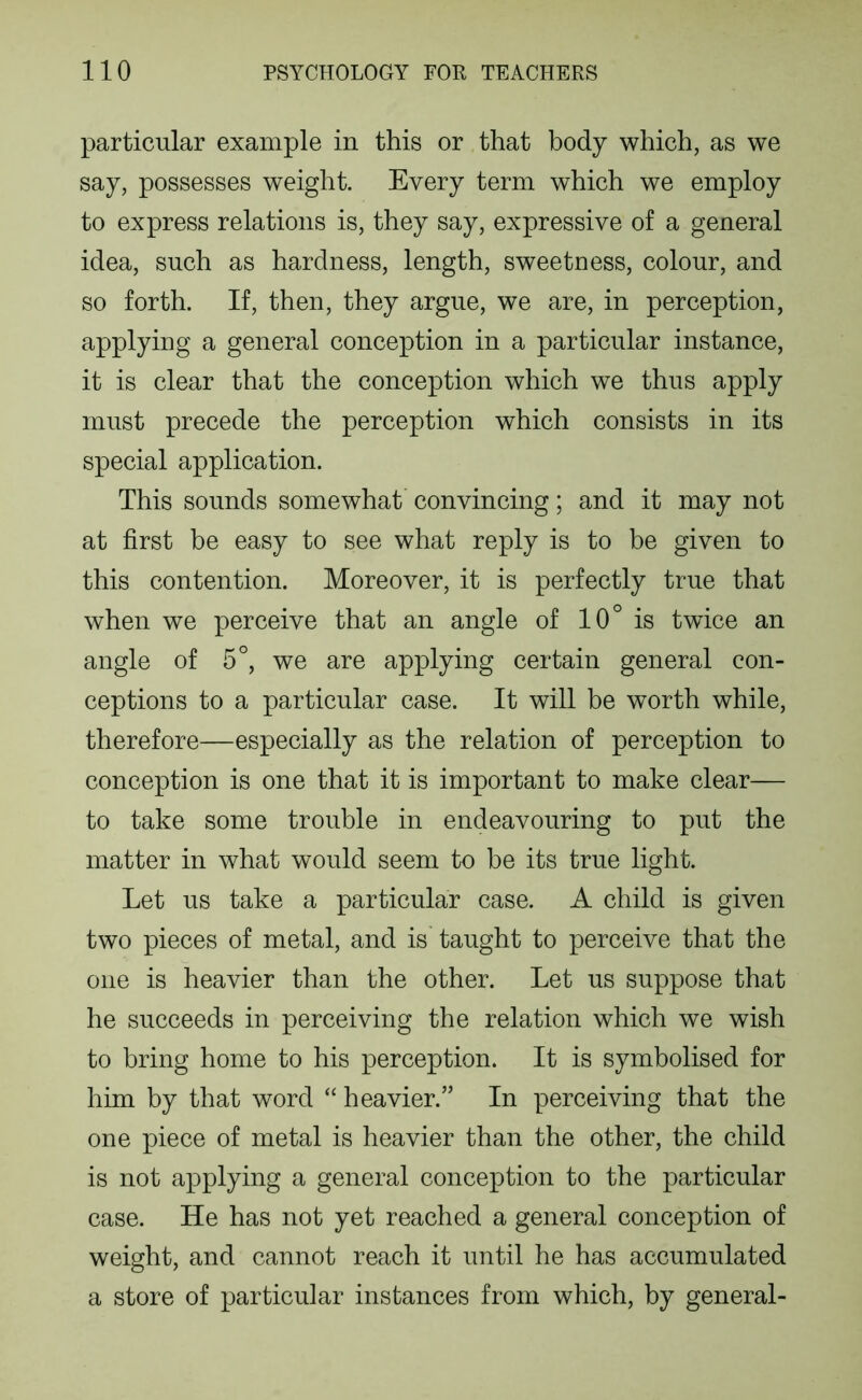 particular example in this or that body which, as we say, possesses weight. Every term which we employ to express relations is, they say, expressive of a general idea, such as hardness, length, sweetness, colour, and so forth. If, then, they argue, we are, in perception, applying a general conception in a particular instance, it is clear that the conception which we thus apply must precede the perception which consists in its special application. This sounds somewhat convincing; and it may not at first be easy to see what reply is to be given to this contention. Moreover, it is perfectly true that when we perceive that an angle of 10° is twice an angle of 5°, we are applying certain general con- ceptions to a particular case. It will be worth while, therefore—especially as the relation of perception to conception is one that it is important to make clear— to take some trouble in endeavouring to put the matter in what would seem to be its true light. Let us take a particular case. A child is given two pieces of metal, and is taught to perceive that the one is heavier than the other. Let us suppose that he succeeds in perceiving the relation which we wish to bring home to his perception. It is symbolised for him by that word “ heavier.” In perceiving that the one piece of metal is heavier than the other, the child is not applying a general conception to the particular case. He has not yet reached a general conception of weight, and cannot reach it until he has accumulated a store of particular instances from which, by general-