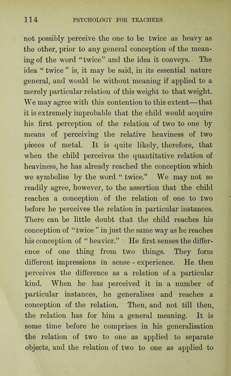 not possibly perceive the one to be twice as heavy as the other, prior to any general conception of the mean- ing of the word “twice” and the idea it conveys. The idea “ twice ” is, it may be said, in its essential nature general, and would be without meaning if apphed to a merely particular relation of this weight to that weight. We may agree with this contention to this extent—that it is extremely improbable that the child would acquire his first perception of the relation of two to one by means of perceiving the relative heaviness of two pieces of metal. It is quite likely, therefore, that when the child perceives the quantitative relation of heaviness, he has already reached the conception which we symbolise by the word “ twice.” We may not so readily agree, however, to the assertion that the child reaches a conception of the relation of one to two before he perceives the relation in particular instances. There can be little doubt that the child reaches his conception of “twice ” in just the same way as he reaches his conception of “ heavier.” He first senses the differ- ence of one thing from two things. They form different impressions in sense - experience. He then perceives the difference as a relation of a particular kind. When he has perceived it in a number of particular instances, he generalises and reaches a conception of the relation. Then, and not till then, the relation has for him a general meaning. It is some time before he comprises in his generalisation the relation of two to one as applied to separate objects, and the relation of two to one as applied to