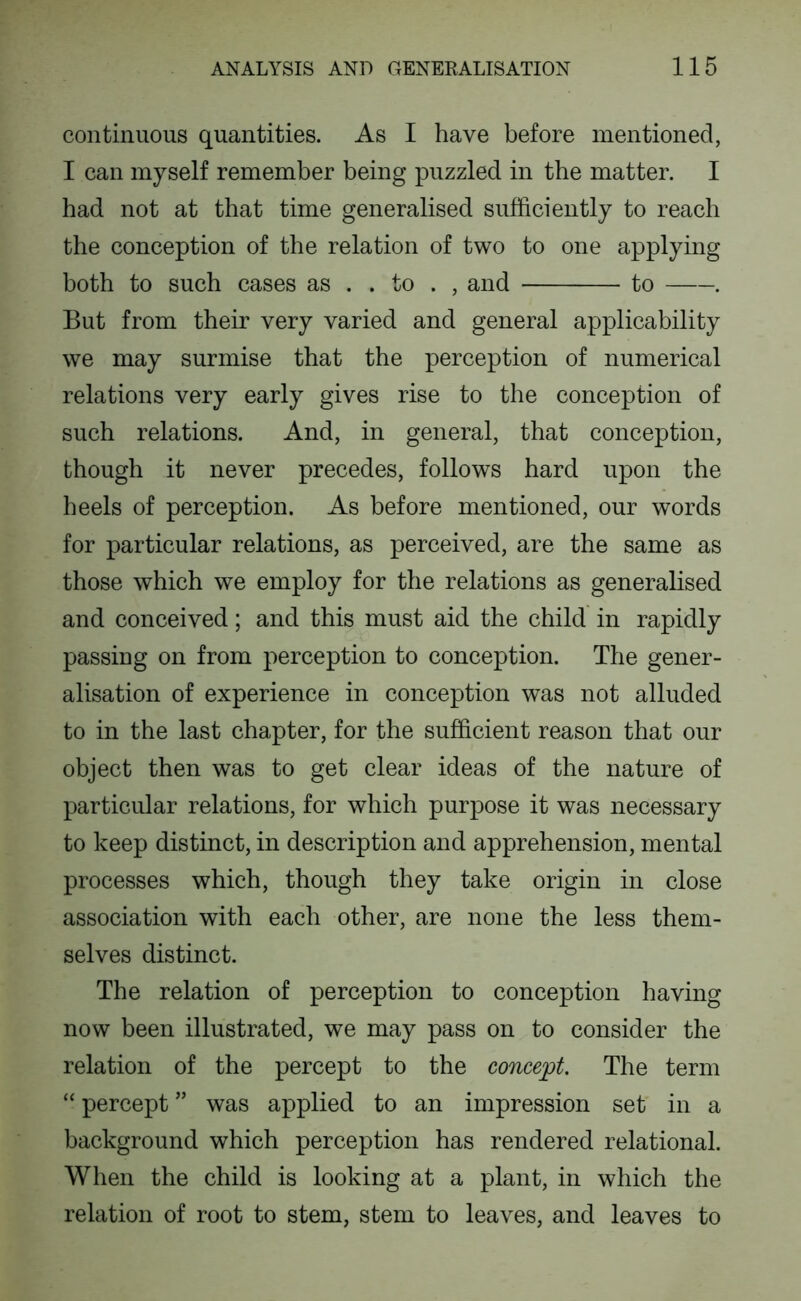 continuous quantities. As I have before mentioned, I can myself remember being puzzled in the matter. I had not at that time generalised sufficiently to reach the conception of the relation of two to one applying both to such cases as . . to . , and to . But from their very varied and general applicability we may surmise that the perception of numerical relations very early gives rise to the conception of such relations. And, in general, that conception, though it never precedes, follows hard upon the heels of perception. As before mentioned, our words for particular relations, as perceived, are the same as those which we employ for the relations as generalised and conceived; and this must aid the child in rapidly passing on from perception to conception. The gener- alisation of experience in conception was not alluded to in the last chapter, for the sufficient reason that our object then was to get clear ideas of the nature of particular relations, for which purpose it was necessary to keep distinct, in description and apprehension, mental processes which, though they take origin in close association with each other, are none the less them- selves distinct. The relation of perception to conception having now been illustrated, we may pass on to consider the relation of the percept to the conce;pt. The term “ percept ” was applied to an impression set in a background which perception has rendered relational. When the child is looking at a plant, in which the relation of root to stem, stem to leaves, and leaves to