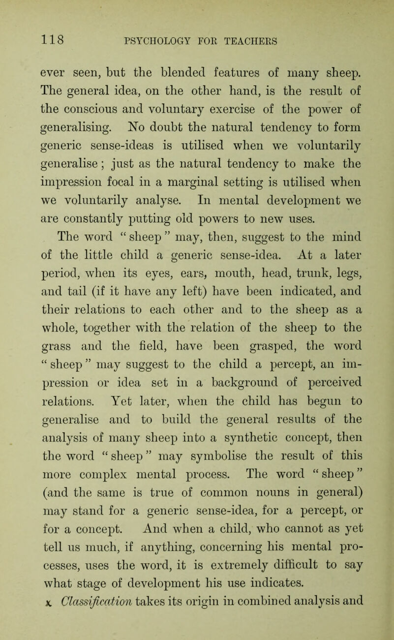 ever seen, but the blended features of many sheep. The general idea, on the other hand, is the result of the conscious and voluntary exercise of the power of generalising. 'No doubt the natural tendency to form generic sense-ideas is utilised when we voluntarily generalise; just as the natural tendency to make the impression focal in a marginal setting is utilised when we voluntarily analyse. In mental development we are constantly putting old powers to new uses. The word “ sheep ” may, then, suggest to the mind of the little child a generic sense-idea. At a later period, when its eyes, ears, mouth, head, trunk, legs, and tail (if it have any left) have been indicated, and their relations to each other and to the sheep as a whole, together with the relation of the sheep to the grass and the field, have been grasped, the word “ sheep ” may suggest to the child a percept, an im- pression or idea set in a background of perceived relations. Yet later, when the child has begun to generalise and to build the general results of the analysis of many sheep into a synthetic concept, then the word “ sheep ” may symbolise the result of this more complex mental process. The word “ sheep ” (and the same is true of common nouns in general) may stand for a generic sense-idea, for a percept, or for a concept. And when a child, who cannot as yet tell us much, if anything, concerning his mental pro- cesses, uses the word, it is extremely difficult to say what stage of development his use indicates. Classification takes its origin in combined analysis and X