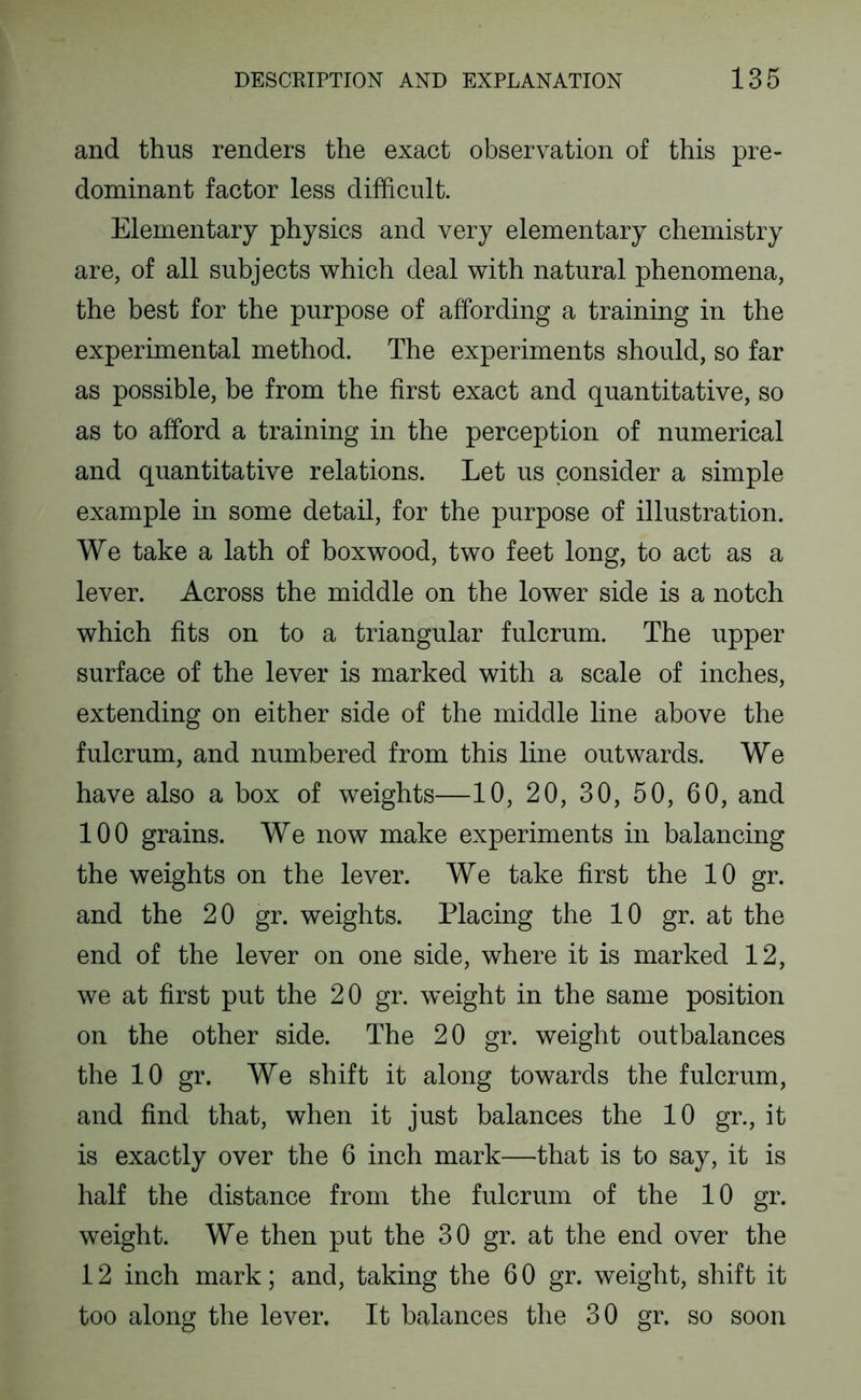 and thus renders the exact observation of this pre- dominant factor less difficult. Elementary physics and very elementary chemistry are, of all subjects which deal with natural phenomena, the best for the purpose of affording a training in the experimental method. The experiments should, so far as possible, be from the first exact and quantitative, so as to afford a training in the perception of numerical and quantitative relations. Let us consider a simple example in some detail, for the purpose of illustration. We take a lath of boxwood, two feet long, to act as a lever. Across the middle on the lower side is a notch which fits on to a triangular fulcrum. The upper surface of the lever is marked with a scale of inches, extending on either side of the middle line above the fulcrum, and numbered from this line outwards. We have also a box of weights—10, 20, 30, 50, 60, and 100 grains. We now make experiments in balancing the weights on the lever. We take first the 10 gr. and the 20 gr. weights. Placing the 10 gr. at the end of the lever on one side, where it is marked 12, we at first put the 20 gr. weight in the same position on the other side. The 20 gr. weight outbalances the 10 gr. We shift it along towards the fulcrum, and find that, when it just balances the 10 gr., it is exactly over the 6 inch mark—that is to say, it is half the distance from the fulcrum of the 10 gr. weight. We then put the 30 gr. at the end over the 12 inch mark; and, taking the 6 0 gr. weight, shift it too along the lever. It balances the 30 gr. so soon