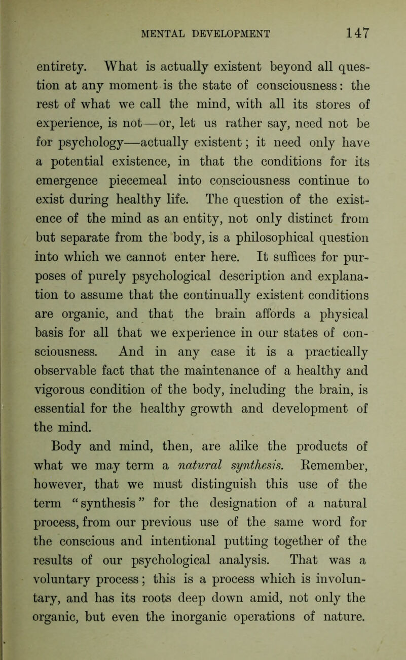 entirety. What is actually existent beyond all ques- tion at any moment is the state of consciousness: the rest of what we call the mind, with all its stores of experience, is not—or, let us rather say, need not be for psychology—actually existent; it need only have a potential existence, in that the conditions for its emergence piecemeal into consciousness continue to exist during healthy life. The question of the exist- ence of the mind as an entity, not only distinct from but separate from the body, is a philosophical question into which we cannot enter here. It suffices for pur- poses of purely psychological description and explana- tion to assume that the continually existent conditions are organic, and that the brain affords a physical basis for all that we experience in our states of con- sciousness. And in any case it is a practically observable fact that the maintenance of a healthy and vigorous condition of the body, including the brain, is essential for the healthy growth and development of the mind. Body and mind, then, are alike the products of what we may term a natural synthesis. Eemember, however, that we must distinguish this use of the term “ synthesis ” for the designation of a natural process, from our previous use of the same word for the conscious and intentional putting together of the results of our psychological analysis. That was a voluntary process; this is a process which is involun- tary, and has its roots deep down amid, not only the organic, but even the inorganic operations of nature.