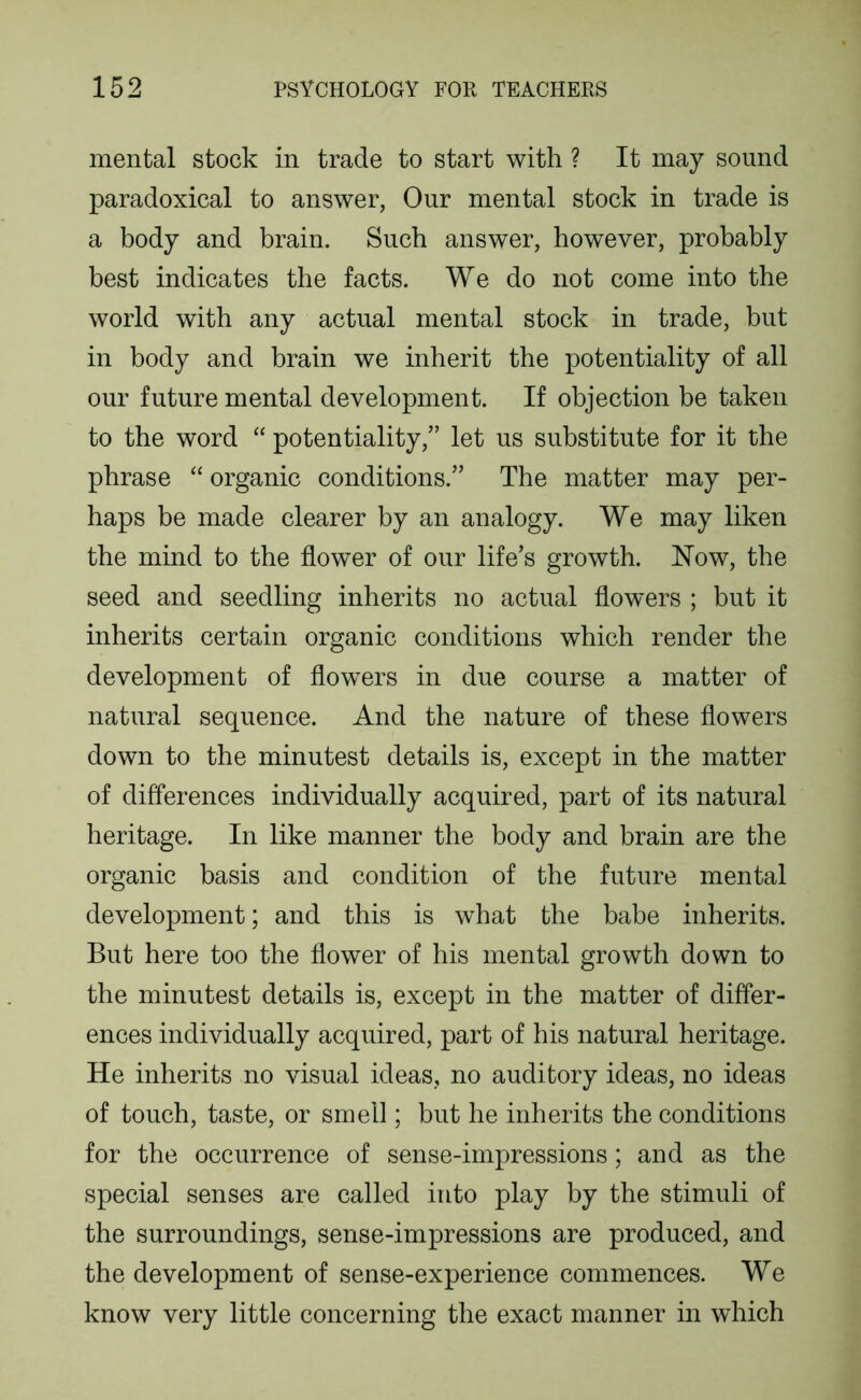 mental stock in trade to start with ? It may sound paradoxical to answer, Our mental stock in trade is a body and brain. Such answer, however, probably best indicates the facts. We do not come into the world with any actual mental stock in trade, but in body and brain we inherit the potentiality of all our future mental development. If objection be taken to the word “ potentiality,” let us substitute for it the phrase “ organic conditions.” The matter may per- haps be made clearer by an analogy. We may liken the mind to the flower of our life’s growth. Now, the seed and seedling inherits no actual flowers ; but it inherits certain organic conditions which render the development of flowers in due course a matter of natural sequence. And the nature of these flowers down to the minutest details is, except in the matter of differences individually acquired, part of its natural heritage. In like manner the body and brain are the organic basis and condition of the future mental development; and this is what the babe inherits. But here too the flower of his mental growth down to the minutest details is, except in the matter of differ- ences individually acquired, part of his natural heritage. He inherits no visual ideas, no auditory ideas, no ideas of touch, taste, or smell; but he inherits the conditions for the occurrence of sense-impressions; and as the special senses are called into play by the stimuli of the surroundings, sense-impressions are produced, and the development of sense-experience commences. We know very little concerning the exact manner in which