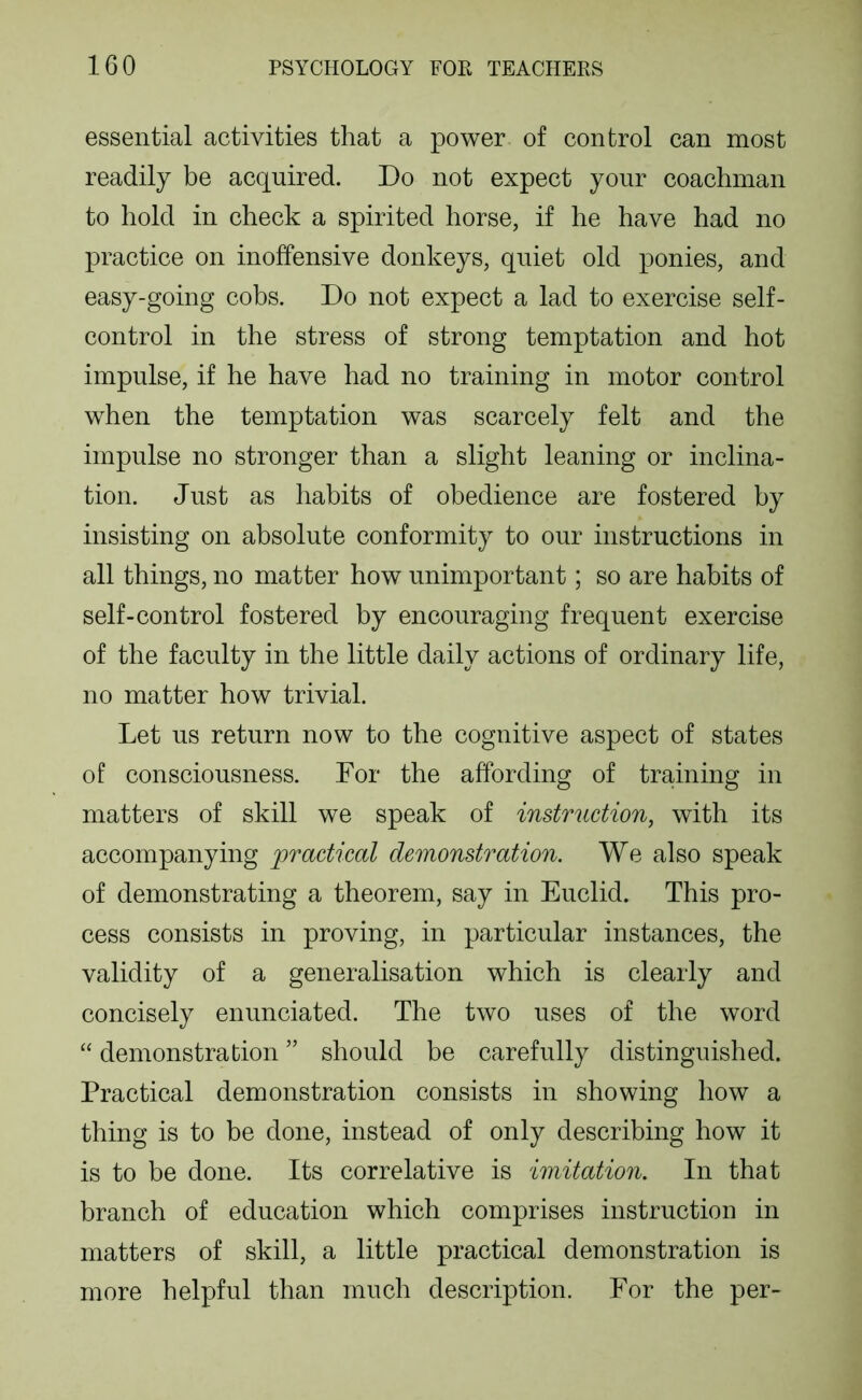 essential activities that a power of control can most readily be acquired. Do not expect your coachman to hold in check a spirited horse, if he have had no practice on inoffensive donkeys, quiet old ponies, and easy-going cobs. Do not expect a lad to exercise self- control in the stress of strong temptation and hot impulse, if he have had no training in motor control when the temptation was scarcely felt and the impulse no stronger than a slight leaning or inclina- tion. Just as habits of obedience are fostered by insisting on absolute conformity to our instructions in all things, no matter how unimportant; so are habits of self-control fostered by encouraging frequent exercise of the faculty in the little daily actions of ordinary life, no matter how trivial. Let us return now to the cognitive aspect of states of consciousness. For the affording of training in matters of skill we speak of instruction, with its accompanying practical demonstration. We also speak of demonstrating a theorem, say in Euclid. This pro- cess consists in proving, in particular instances, the validity of a generalisation which is clearly and concisely enunciated. The two uses of the word “ demonstration ” should be carefully distinguished. Practical demonstration consists in showing how a thing is to be done, instead of only describing how it is to be done. Its correlative is imitation. In that branch of education which comprises instruction in matters of skill, a little practical demonstration is more helpful than much description. For the per-