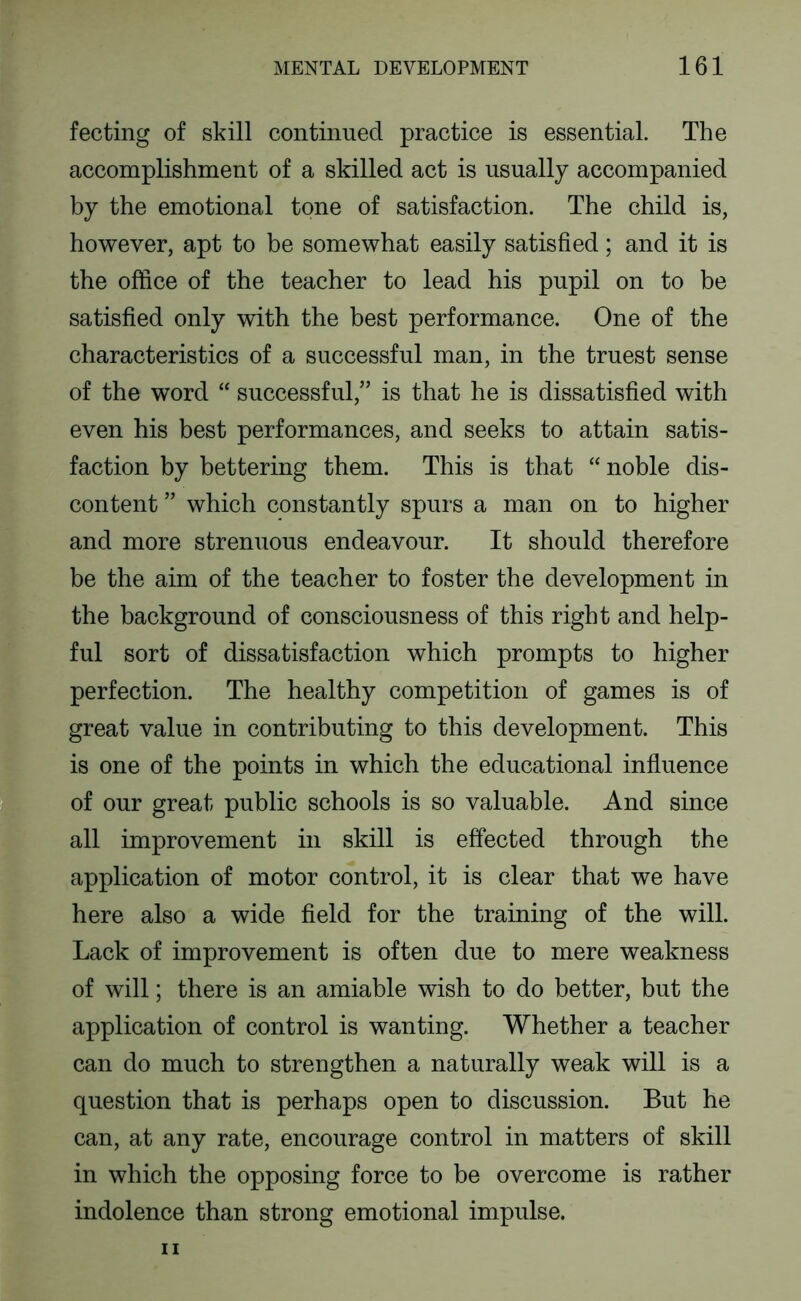 i 1 ■ fecting of skill continued practice is essential. The accomplishment of a skilled act is usually accompanied by the emotional tone of satisfaction. The child is, however, apt to be somewhat easily satisfied; and it is the office of the teacher to lead his pupil on to be satisfied only with the best performance. One of the characteristics of a successful man, in the truest sense of the word “ successful,” is that he is dissatisfied with even his best performances, and seeks to attain satis- faction by bettering them. This is that “ noble dis- content ” which constantly spurs a man on to higher and more strenuous endeavour. It should therefore be the aim of the teacher to foster the development in the background of consciousness of this right and help- ful sort of dissatisfaction which prompts to higher perfection. The healthy competition of games is of great value in contributing to this development. This is one of the points in which the educational influence of our great public schools is so valuable. And since all improvement in skill is effected through the application of motor control, it is clear that we have here also a wide field for the training of the will. Lack of improvement is often due to mere weakness of will; there is an amiable wish to do better, but the application of control is wanting. Whether a teacher can do much to strengthen a naturally weak will is a question that is perhaps open to discussion. But he can, at any rate, encourage control in matters of skill in which the opposing force to be overcome is rather indolence than strong emotional impulse.