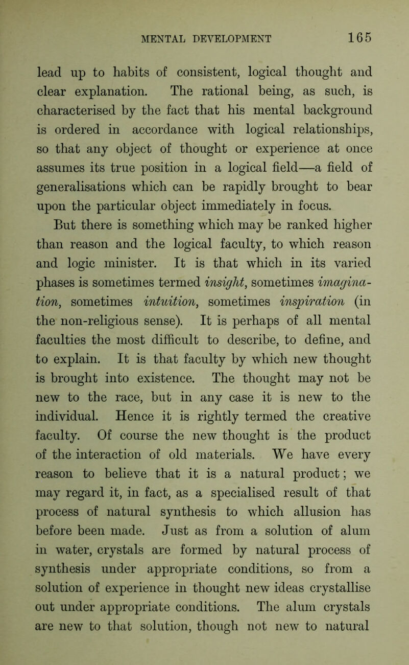 lead up to habits of consistent, logical thought and clear explanation. The rational being, as such, is characterised by the fact that his mental background is ordered in accordance with logical relationships, so that any object of thought or experience at once assumes its true position in a logical field—a field of generalisations which can be rapidly brought to bear upon the particular object immediately in focus. But there is something which may be ranked higher than reason and the logical faculty, to which reason and logic minister. It is that which in its varied phases is sometimes termed insight, sometimes imagina- tion, sometimes intuition, sometimes inspiration (in the non-religious sense). It is perhaps of all mental faculties the most difficult to describe, to define, and to explain. It is that faculty by which new thought is brought into existence. The thought may not be new to the race, but in any case it is new to the individual. Hence it is rightly termed the creative faculty. Of course the new thought is the product of the interaction of old materials. We have every reason to believe that it is a natural product; we may regard it, in fact, as a specialised result of that process of natural synthesis to which allusion has before been made. Just as from a solution of alum in water, crystals are formed by natural process of synthesis under appropriate conditions, so from a solution of experience in thought new ideas crystallise out under appropriate conditions. The alum crystals are new to that solution, though not new to natural