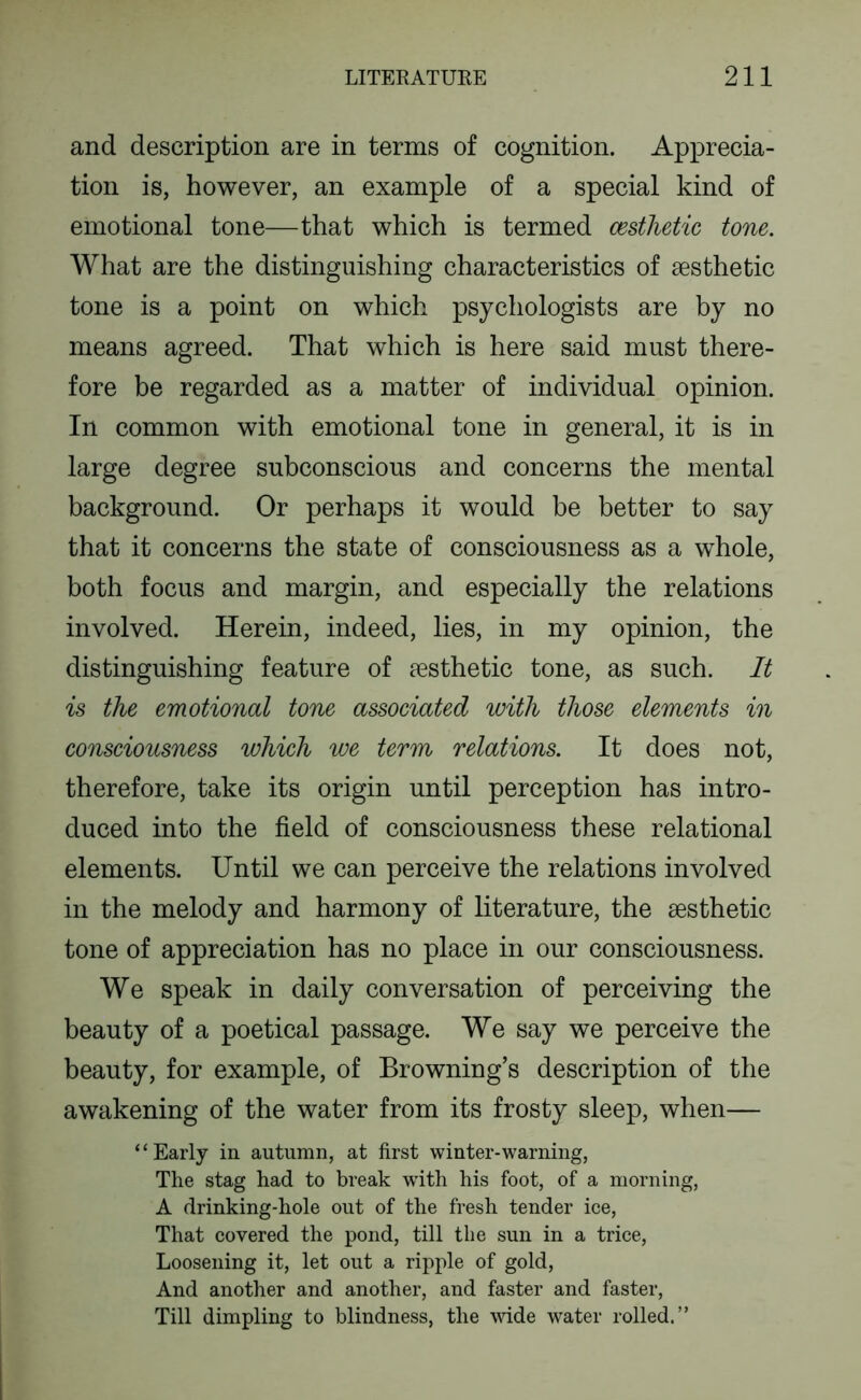 and description are in terms of cognition. Apprecia- tion is, however, an example of a special kind of emotional tone—that which is termed cesthetic tone. What are the distinguishing characteristics of aesthetic tone is a point on which psychologists are by no means agreed. That which is here said must there- fore be regarded as a matter of individual opinion. In common with emotional tone in general, it is in large degree subconscious and concerns the mental background. Or perhaps it would be better to say that it concerns the state of consciousness as a whole, both focus and margin, and especially the relations involved. Herein, indeed, lies, in my opinion, the distinguishing feature of aesthetic tone, as such. It is the emotional tone associated ivith those elements in consciousness which we term relations. It does not, therefore, take its origin until perception has intro- duced into the field of consciousness these relational elements. Until we can perceive the relations involved in the melody and harmony of literature, the aesthetic tone of appreciation has no place in our consciousness. We speak in daily conversation of perceiving the beauty of a poetical passage. We say we perceive the beauty, for example, of Browning’s description of the awakening of the water from its frosty sleep, when— “Early in autumn, at first winter-warning, The stag had to break with his foot, of a morning, A drinking-hole out of the fresh tender ice, That covered the pond, till the sun in a trice, Loosening it, let out a ripple of gold. And another and another, and faster and faster. Till dimpling to blindness, the wide water rolled.”