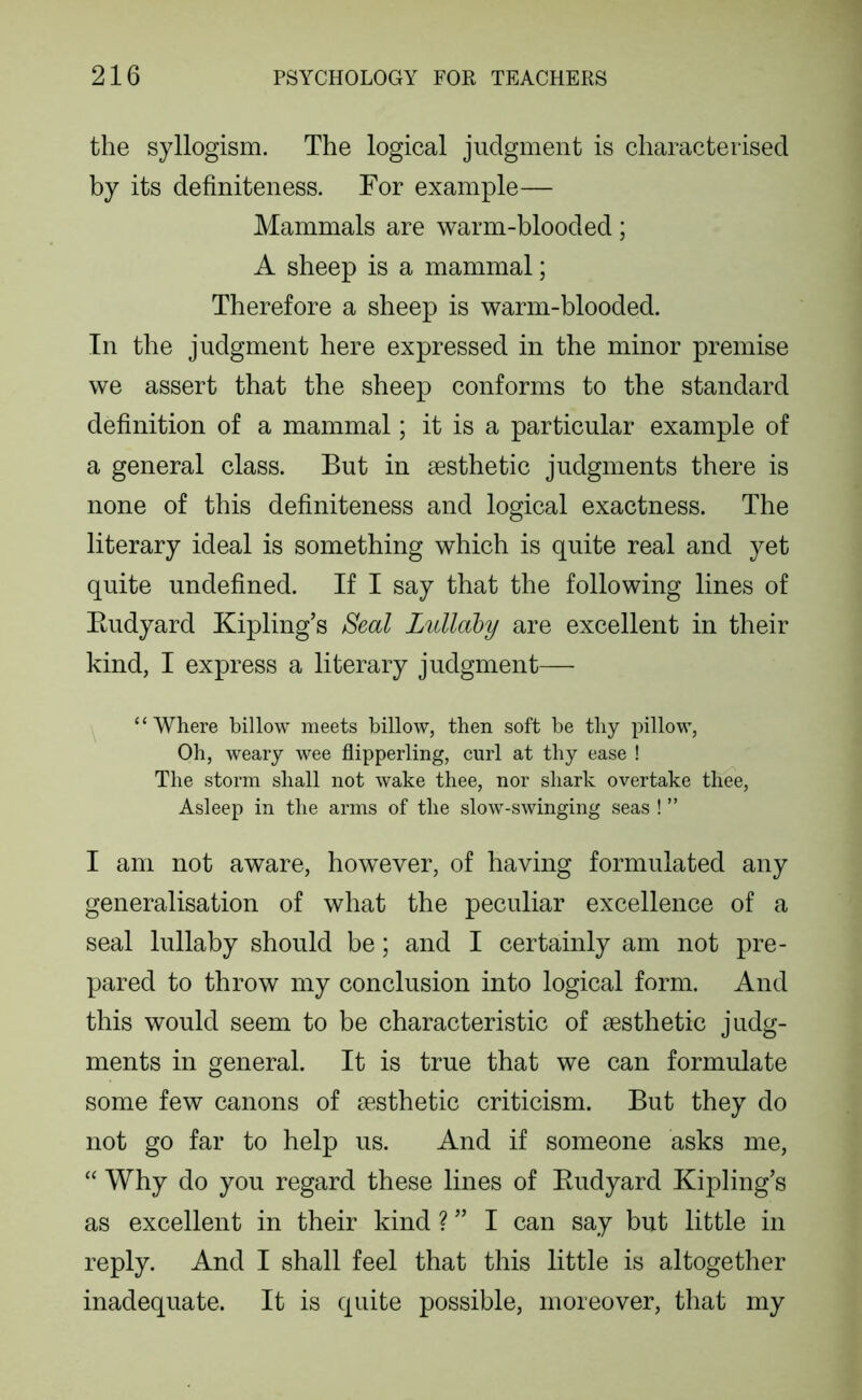 the syllogism. The logical judgment is characterised by its definiteness. For example— Mammals are warm-blooded; A sheep is a mammal; Therefore a sheep is warm-blooded. In the judgment here expressed in the minor premise we assert that the sheep conforms to the standard definition of a mammal; it is a particular example of a general class. But in aesthetic judgments there is none of this definiteness and logical exactness. The literary ideal is something which is quite real and yet quite undefined. If I say that the following lines of Eudyard Kipling’s Seal Lullahy are excellent in their kind, I express a literary judgment— ‘ ‘ Where billow meets billow, then soft be thy pillow. Oh, weary wee flipperling, curl at thy ease ! The storm shall not wake thee, nor shark overtake thee, Asleep in the arms of the slow-swinging seas ! ” I am not aware, however, of having formulated any generalisation of what the peculiar excellence of a seal lullaby should be; and I certainly am not pre- pared to throw my conclusion into logical form. And this would seem to be characteristic of aesthetic judg- ments in general. It is true that we can formulate some few canons of aesthetic criticism. But they do not go far to help us. And if someone asks me, “ Why do you regard these lines of Eudyard Kipling’s as excellent in their kind ? ” I can say but little in reply. And I shall feel that this little is altogether inadequate. It is quite possible, moreover, that my