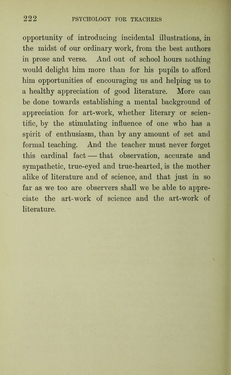 opportunity of introducing incidental illustrations, in the midst of our ordinary work, from the best authors in prose and verse. And out of school hours nothing would delight him more than for his pupils to afford him opportunities of encouraging us and helping us to a healthy appreciation of good literature. More can be done towards establishing a mental background of appreciation for art-work, whether literary or scien- tific, by the stimulating influence of one who has a spirit of enthusiasm, than by any amount of set and formal teaching. And the teacher must never forget this cardinal fact — that observation, accurate and sympathetic, true-eyed and true-hearted, is the mother alike of literature and of science, and that just in so far as we too are observers shall we be able to appre- ciate the art-work of science and the art-work of literature.