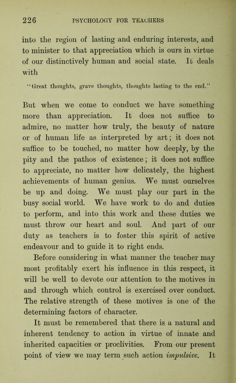 into the region of lasting and enduring interests, and to minister to that appreciation which is ours in virtue of our distinctively human and social state. It deals with “Great thoughts, grave thoughts, thoughts lasting to the end.” But when we come to conduct we have something more than appreciation. It does not suffice to admire, no matter how truly, the beauty of nature or of human life as interpreted by art; it does not suffice to be touched, no matter how deeply, by the pity and the pathos of existence; it does not suffice to appreciate, no matter how delicately, the highest achievements of human genius. We must ourselves be up and doing. We must play our part in the busy social world. We have work to do and duties to perform, and into this work and these duties we must throw our heart and soul. And part of our duty as teachers is to foster this spirit of active endeavour and to guide it to right ends. Before considering in what manner the teacher may most profitably exert his influence in this respect, it will be well to devote our attention to the motives in and through which control is exercised over conduct. The relative strength of these motives is one of the determining factors of character. It must be remembered that there is a natural and inherent tendency to action in virtue of innate and inherited capacities or proclivities. From our present point of view we may term such action impulsive. It