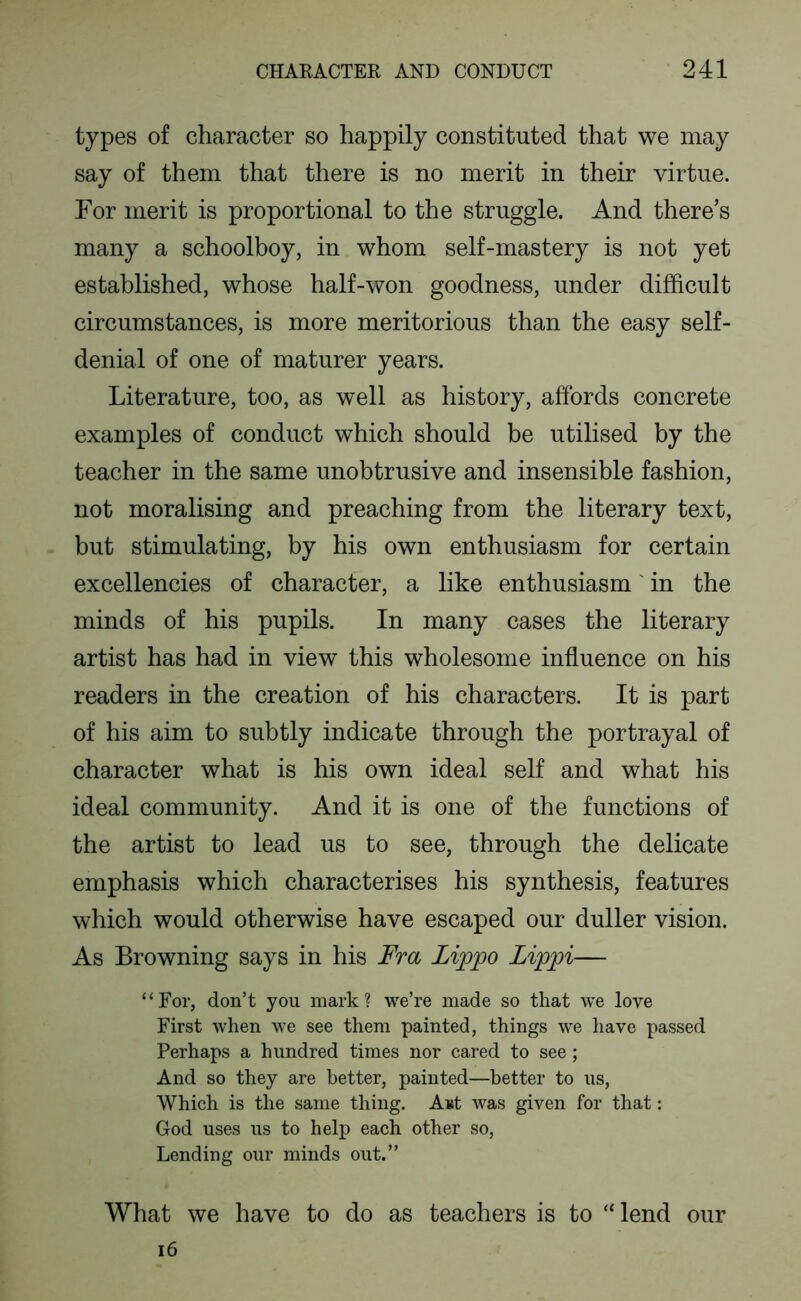 types of character so happily constituted that we may say of them that there is no merit in their virtue. For merit is proportional to the struggle. And there’s many a schoolboy, in whom self-mastery is not yet established, whose half-won goodness, under difficult circumstances, is more meritorious than the easy self- denial of one of maturer years. Literature, too, as well as history, affords concrete examples of conduct which should be utilised by the teacher in the same unobtrusive and insensible fashion, not moralising and preaching from the literary text, but stimulating, by his own enthusiasm for certain excellencies of character, a like enthusiasm' in the minds of his pupils. In many cases the literary artist has had in view this wholesome influence on his readers in the creation of his characters. It is part of his aim to subtly indicate through the portrayal of character what is his own ideal self and what his ideal community. And it is one of the functions of the artist to lead us to see, through the delicate emphasis which characterises his synthesis, features which would otherwise have escaped our duller vision. As Browning says in his Fra Lippo Lippi— ‘ ‘ For, don’t you mark ? we’re made so that we love First when we see them painted, things we have passed Perhaps a hundred times nor cared to see ; And so they are better, painted—better to us, Which is the same thing. Aut was given for that: God uses us to help each other so, Lending our minds out.” What we have to do as teachers is to “lend our i6