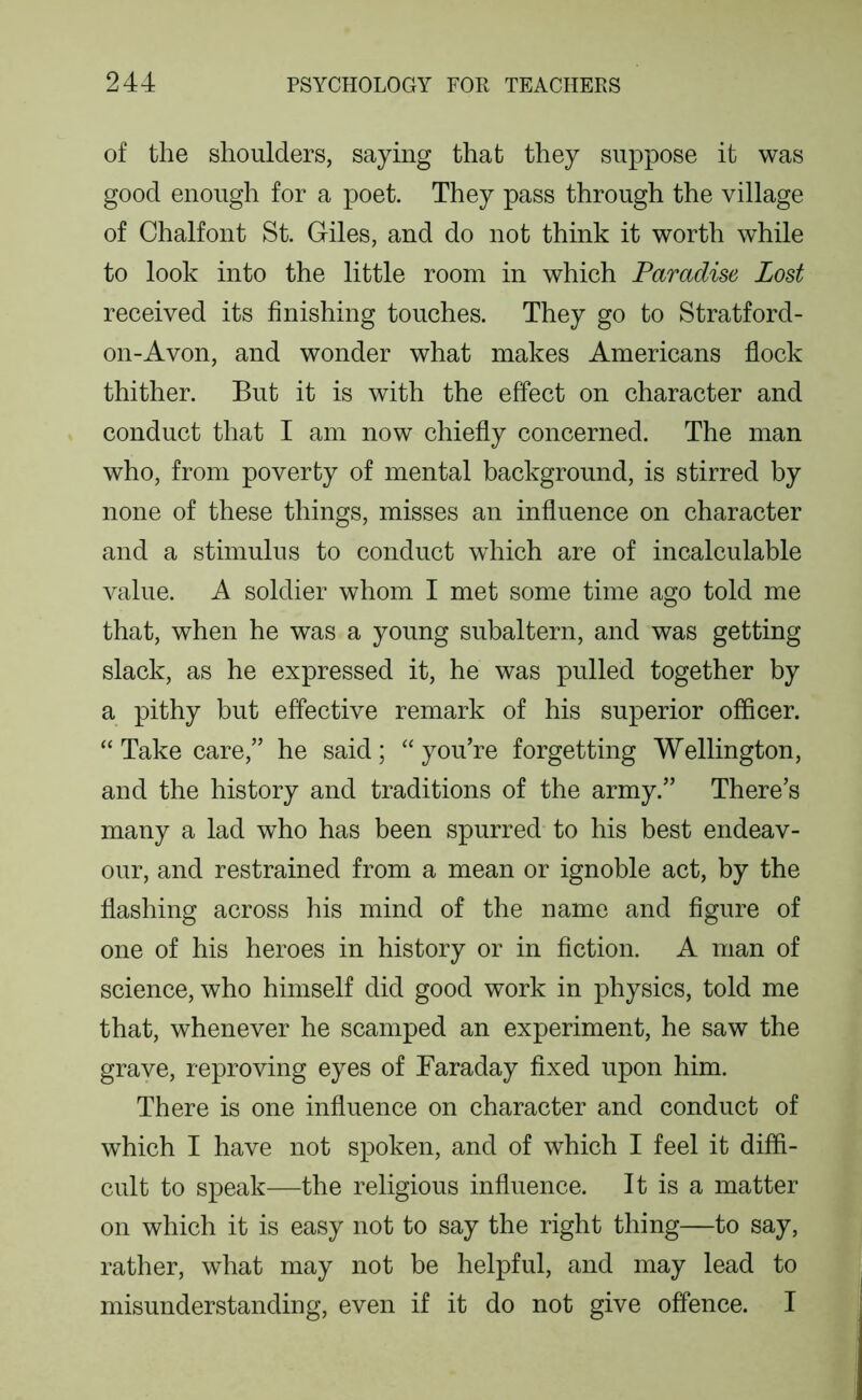 of the shoulders, saying that they suppose it was good enough for a poet. They pass through the village of Chalfont St. Giles, and do not think it worth while to look into the little room in which Paradise Lost received its finishing touches. They go to Stratford- on-Avon, and wonder what makes Americans flock thither. But it is with the effect on character and conduct that I am now chiefly concerned. The man who, from poverty of mental background, is stirred by none of these things, misses an influence on character and a stimulus to conduct which are of incalculable value. A soldier whom I met some time ago told me that, when he was a young subaltern, and was getting slack, as he expressed it, he was pulled together by a pithy but effective remark of his superior officer. “ Take care,” he said; “you’re forgetting Wellington, and the history and traditions of the army.” There’s many a lad who has been spurred to his best endeav- our, and restrained from a mean or ignoble act, by the flashing across his mind of the name and figure of one of his heroes in history or in fiction. A man of science, who himself did good work in physics, told me that, whenever he scamped an experiment, he saw the grave, reproving eyes of Faraday fixed upon him. There is one influence on character and conduct of which I have not spoken, and of which I feel it diffi- cult to speak—the religious influence. It is a matter on which it is easy not to say the right thing—to say, rather, what may not be helpful, and may lead to misunderstanding, even if it do not give offence. I