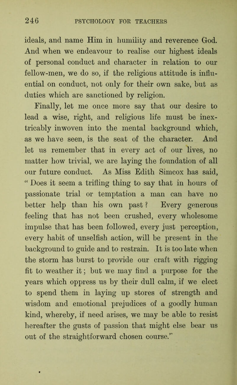 ideals, and name Him in humility and reverence God. And when we endeavour to realise our highest ideals of personal conduct and character in relation to our fellow-men, we do so, if the religious attitude is influ- ential on conduct, not only for their own sake, but as duties which are sanctioned by religion. Finally, let me once more say that our desire to lead a wise, right, and religious life must be inex- tricably inwoven into the mental background which, as we have seen, is the seat of the character. And let us remember that in every act of our lives, no matter how trivial, we are laying the foundation of all our future conduct. As Miss Edith Simcox has said, “ Does it seem a trifling thing to say that in hours of passionate trial or temptation a man can have no better help than his own past ? Every generous feeling that has not been crushed, every wholesome impulse that has been followed, every just perception, every habit of unselfish action, will be present in the background to guide and to restrain. It is too late when the storm has burst to provide our craft with rigging fit to weather it; but we may find a purpose for the years which oppress us by their dull calm, if we elect to spend them in laying up stores of strength and wisdom and emotional prejudices of a goodly human kind, whereby, if need arises, we may be able to resist hereafter the gusts of passion that might else bear us out of the straightforward chosen course.”