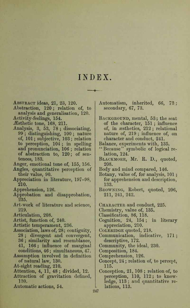 INDEX. Abstkact ideas, 21, 23, 120. Abstraction, 120 ; relation of, to analysis and generalisation, 120. Activity-feelings, 154. .^Esthetic tone, 168, 211. Analysis, 3, 53, 78 ; dissociating, 99 ; distinguishing, 100 ; nature of, 101; subjective, 103 ; relation to perception, 104 ; in spelling and pronunciation, 106 ; relation of abstraction to, 120; of sen- tences, 183. Anger, emotional tone of, 155, 156. Angles, quantitative perception of their value, 90. Appreciation in literature, 197-98, 210. Apprehension, 126. Approbation and disapprobation, 235. Art-work of literature and science, 219. Articulation, 208. Artist, function of, 240. Artistic temperament, 236. Association, laws of, 28; contiguity, 28 ; divergent and convergent, 36 ; similarity and resemblance, 41, 166; influence of marginal conditions, 46; simultaneous, 47. Assumption involved in definition of natural law, 130. At-sight reading, 210. Attention, 4, 11, 48 ; divided, 12. Attraction of gravitation defined, 130. Automatic actions, 54. Automatism, inherited, 66, 73 ; secondary, 67, 73. Background, mental, 53; the seat of the character, 151 ; influence of, in aesthetics, 212 ; relational nature of, 219 ; influence of, on character and conduct, 241. Balance, experiments with, 135. “Because” symbolic of logical re- lation, 124. Blackmore, Mr. R. D., quoted, 208. Body and mind compared, 146. Botany, value of, for analysis, 101 ; for apprehension and description, 133. Browning, Robert, quoted, 206, 211, 241, 242. Character and conduct, 225. Chemistry, value of, 135. Classification, 86, 118. Cognition, 24, 154; in literary appreciation, 210. Coleridge quoted, 218. Communication, indicative, 171 ; descriptive, 172. Community, the ideal, 230. Composition, 184. Comprehension, 126. Concept, 24; relation of, to percept, 115. Conception, 21, 108 ; relation of, to perception, 110, 112; to know- ledge, 113 ; and quantitative re- lations, 113.