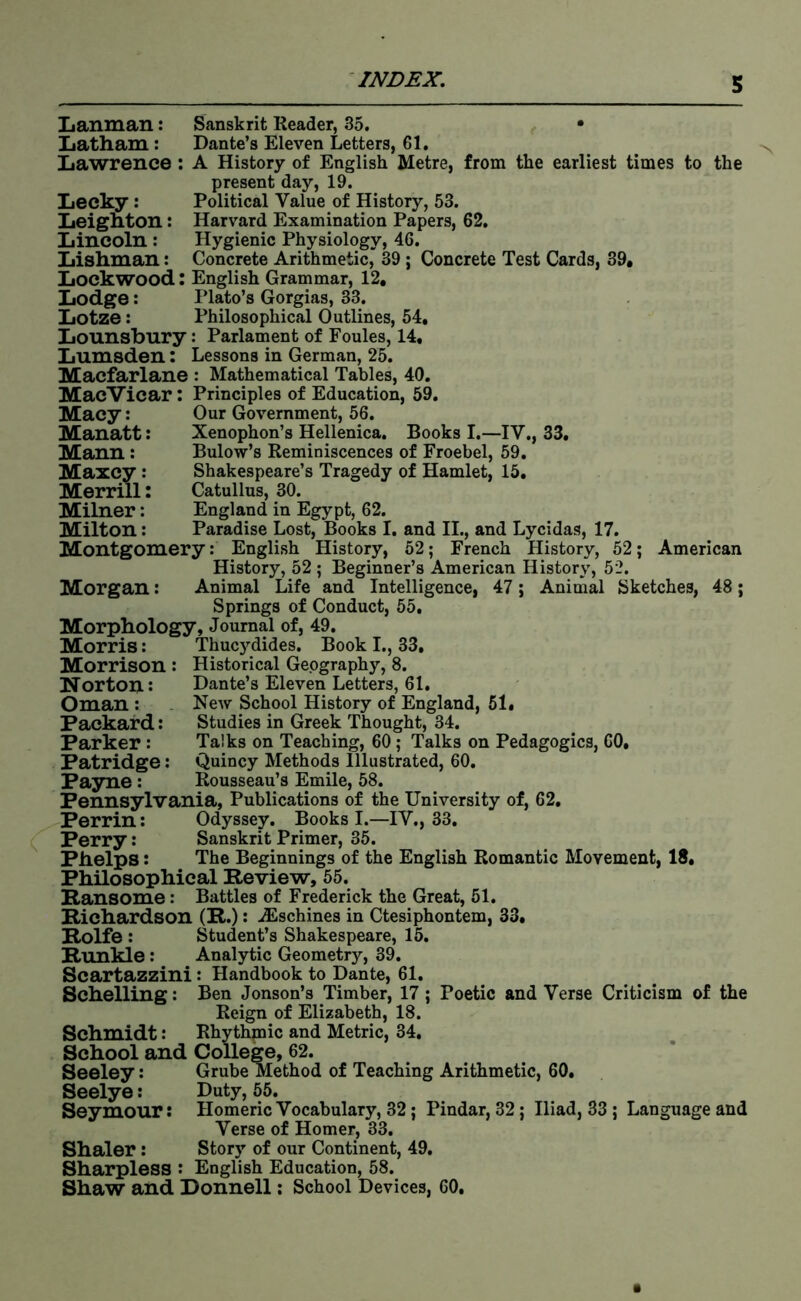 Lanman: Sanskrit Reader, 35. • Xiatham: Dante’s Eleven Letters, 61. Lawrence: A History of English Metre, from the earliest times to the present day, 19. Lecky: Political Value of History, 53. Leignton: Harvard Examination Papers, 62. Lincoln : Hygienic Physiology, 46. Lishman: Concrete Arithmetic,” 39; Concrete Test Cards, 39. Lockwood: English Grammar, 12, Lodge: Plato’s Gorgias, 33. Lotze: Philosophical Outlines, 54, Lounsbury: Parlament of Foules, 14, Lumsden; Lessons in German, 25. Macfarlane : Mathematical Tables, 40. MacVicar; Principles of Education, 59. Macy: Our Government, 56. Manatt: Xenophon’s Hellenica. Books I.—IV., 33, ; Bulow’s Reminiscences of Froebel, 59. Maxcy : Shakespeare’s Tragedy of Hamlet, 15, Merrill: Catullus, 30. Milner: England in Egypt, 62. Milton: Paradise Lost, Books I, and II., and Lycidas, 17. Montgomery: English History, 52; French History, 52; American History, 52 ; Beginner’s American History, 52. Morgan: Animal Life and Intelligence, 47; Animal Sketches, 48; Springs of Conduct, 55, Morphology, Journal of, 49. Morris: Thucydides. Book I., 33, Morrison : Historical Geography, 8. Norton: Dante’s Eleven Letters, 61. Oman : New School History of England, 61, Packard: Studies in Greek Thought, 34. Parker : Talks on Teaching, 60; Talks on Pedagogics, 60, Patridge: Quincy Methods Illustrated, 60. Pa3me : Rousseau’s Emile, 58. Pennsylvania, Publications of the University of, 62, Perrin: Odyssey. Books I.—IV., 33. Perry: Sanskrit Primer, 35. Phelps: The Beginnings of the English Romantic Movement, 18, Philosophical Review, 55. Ransome: Battles of Frederick the Great, 51. Richardson (R.): .JEschines in Ctesiphontem, 33, Rolfe : Student’s Shakespeare, 15. Runkle: Analytic Geometry, 39. Scartazzini : Handbook to Dante, 61. Schelling: Ben Jonson’s Timber, 17; Poetic and Verse Criticism of the Reign of Elizabeth, 18. Schmidt: Rhythmic and Metric, 34. School and College, 62. Seeley: Grube Method of Teaching Arithmetic, 60, Seelye; Duty, 55. Seymour: Homeric Vocabulary, 32; Pindar, 32; Iliad, 83 ; Language and Verse of Homer, 33. Shaler: Story of our Continent, 49. Sharpless : English Education, 58. Shaw and Donnell: School Devices, 60,