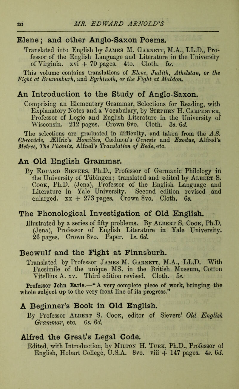 Elene; and other Anglo-Saxon Poems. Translated into English by Jajsies M. Garnett, M.A., LL.D., Pro- fessor of the English Language and Literature in the University of Virginia, xvi + 70 pages. 4to. Cloth. 65. This volume contains translations of Elene, Judith, AtheUtan, or the Fight at Brunanhurh, and Byrhtnoth, or the Fight at Maldon, An Introduction to the Study of Anglo-Saxon. Comprising an Elementary Grammar, Selections for Heading, with Explanatory Notes and a Vocabulary, by Stephen H. Carpenter, Professor of Logic and English Literature in the University of Wisconsin. 212 pages. Crown 8vo. Cloth. 85.60?. The selections are graduated in difficulty, and taken from the A.8. Chronicle, .^Ifric’s Homilies, Caedmon’s Genesis and Exodus, Alfred’s Metres, The Phoenix, Alfred’s Translation of Bede, etc. An Old English Grammar. By Eduard Sievers, Ph.D., Professor of Germanic Philology in the University of Tubingen; translated and edited by Albert S. Cook, Ph.D. (Jena), Professor of the English Language and Literature in Yale University. Second edition revised and enlarged, xx + 273 pages. Crown 8vo. Cloth. 65. The Phonological Investigation of Old English. Illustrated by a series of fifty problems. By Albert S. Cook, Ph.D. (Jena), Professor of English Literature in Yale University. 26 pages. Crown 8vo. Paper. I5. 6c?. Beowulf and the Fight at Finnsburh. Translated by Professor James M. Garnett, M.A., LL.D. With Facsimile of the unique MS. in the British Museum, Cotton Vitellius A. xv. Third edition revised. Cloth, bs. Professor John Earle.—“A very complete piece of work, bringing the whole subject up to the very front line of its progress.” A Beginner’s Book in Old English. By Professor Albert S. Cook, editor of Sievers’ Old English Grammar, etc. 6s. 6c?. Alfred the Great’s Legal Code. Edited, with Introduction, by Milton H. Turk, Ph.D., Professor of English, Hobart College, U.S.A. 8vo. viii -h 147 pages. 4s. 6c?.