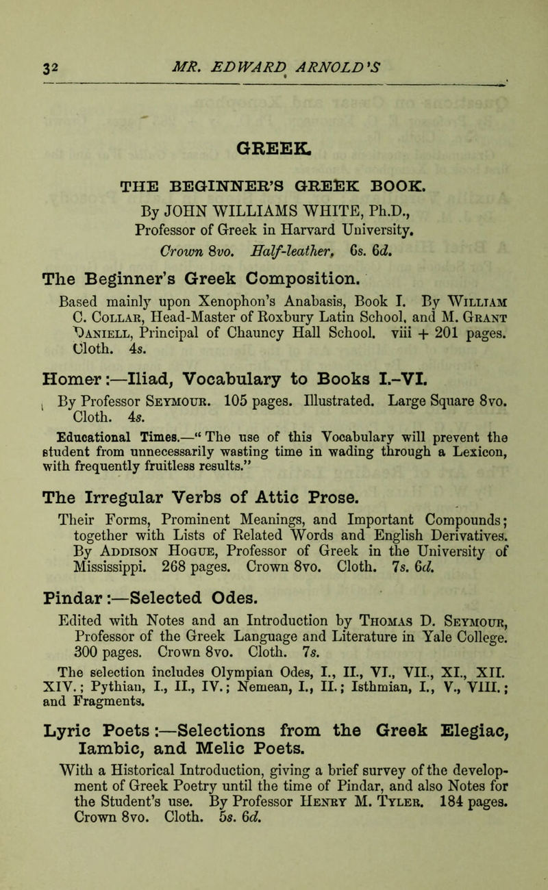 THE BEGINNER’S GREEK BOOK. By JOHN WILLIAMS WHITE, Ph.D., Professor of Greek in Harvard University. Crown 8vo. Ealf-leather, Cs. &d. The Beginner’s Greek Composition. Based mainly upon Xenophon’s Anabasis, Book I. By William C. Collar, Head-Master of Roxbury Latin School, and M. Grant Uaniell, Principal of Chauncy Hall School, viii -f 201 pages. Cloth. 4s. Homer:—Iliad, Vocabulary to Books I.-VI. ^ By Professor Seymour. 105 pages. Illustrated. Large Square 8vo. Cloth. 4s. Educational Times.—“ The use of this Vocabulary will prevent the student from unnecessarily wasting time in wading through a Lexicon, with frequently fruitless results.” The Irregular Verbs of Attic Prose. Their Forms, Prominent Meanings, and Important Compounds; together with Lists of Related Words and English Derivatives. By Addison Hogue, Professor of Greek in the University of Mississippi. 268 pages. Crown 8vo. Cloth. 7s. 6d. Pindar:—Selected Odes. Edited with Notes and an Introduction by Thomas D. Seymour, Professor of the Greek Language and Literature in Yale College. 300 pages. Crown 8vo. Cloth. 7s. The selection includes Olympian Odes, I., II., VI., VII., XL, XII. XIV.; Pythian, I., II., IV.; Nemean, I., II.; Isthmian, I., V., VIII.; and Fragments. Lyric Poets:—Selections from the Greek Elegiac, lambic, and Melic Poets. With a Historical Introduction, giving a brief survey of the develop- ment of Greek Poetry until the time of Pindar, and also Notes for the Student’s use. By Professor Henry M. Tyler. 184 pages. Crown 8vo. Cloth. 55. 6d.