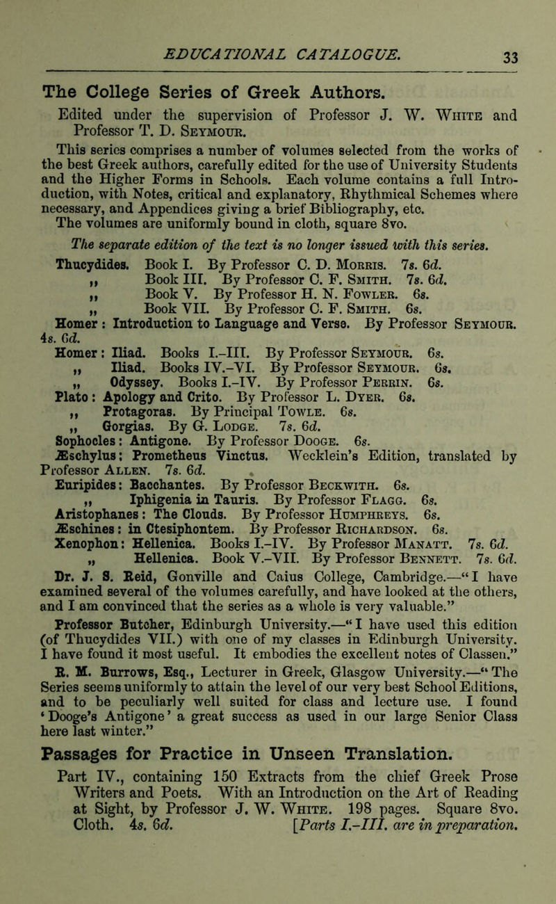 The College Series of Greek Authors. Edited under the supervision of Professor J. W. White and Professor T. D. Seymour. This series comprises a number of volumes selected from the works of the best Greek authors, carefully edited for the use of University Students and the Higher Forms in Schools. Each volume contains a full Intro- duction, with Notes, critical and explanatory, Khythmical Schemes where necessary, and Appendices giving a brief Bibliography, etc. The volumes are uniformly bound in cloth, square 8vo. The separate edition of the text is no longer issued with this series. Thucydides. Book I. By Professor C. D. Morris. 7s. 6d. ft Book III. By Professor 0. F. Smith. 7s. 6(i. „ Book V. By Professor H. N. Fowler. 6s. „ Book VII. By Professor 0. F. Smith. 6s. Homer : Introduction to Language and Verse. By Professor Seymour. 4 s. C)d. Homer; Iliad. Books I.-III. By Professor Seymour. 6s. „ Iliad. Books IV.-VI. By Professor Seymour. 6s. „ Odyssey. Books I.-IV. By Professor Perrin. 6s. Plato : Apology and Crito. By Professor L. Dyer. 6s. „ Protagoras. By Principal Towle. 6s. „ Gorgias. By G. Lodge. 7s. 6d. Sophocles; Antigone. By Professor Dooge. 6s. aischylus; Prometheus Vinctus. Wecklein’s Edition, translated by Professor Allen. 7s. 6d. * Euripides: Bacchantes. By Professor Beckwith. 6s. „ Iphigenia in Tauris. By Professor Flagg. 6s. Aristophanes; The Clouds. By Professor Humphreys. 6s. .ffischines: in Ctesiphontem. By Professor Eichardson. 6s. Xenophon: Hellenica. Books I.-IV. By Professor Manatt. 7s. Gd. „ Hellenica. Book V.-VII. By Professor Bennett. 7s. 6d. Dr. J. S. Eeid, Gonville and Caius College, Cambridge.—“I have examined several of the volumes carefully, and have looked at the others, and I am convinced that the series as a whole is very valuable.” Professor Butcher, Edinburgh University.—“I have used this edition (of Thucydides VII.) with one of my classes in Edinburgh University. I have found it most useful. It embodies the excellent notes of Classen.” R. M. Burrows, Esq., Lecturer in Greek, Glasgow University.—“The Series seems uniformly to attain the level of our very best School Editions, and to be peculiarly well suited for class and lecture use. I found ‘Dooge’s Antigone’ a great success as used in our large Senior Class here last winter.” Passages for Practice in Unseen Translation. Part IV., containing 150 Extracts from the chief Greek Prose Writers and Poets. With an Introduction on the Art of Reading at Sight, by Professor J. W. White. 198 pages. Square 8vo. Cloth. 45. Gd. [Parts I.-III. are in preparation.