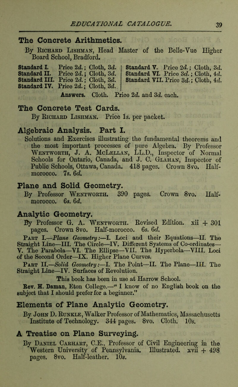 The Concrete Arithmetics. By Richard Lishman, Head Master of the Belle-Vue Higher Board School, Bradford. Standard I. Price 2d.; Cloth, Sd. Standard II. Price 2d.; Cloth, 3d. Standard III. Price 2d.; Cloth, 3d. Standard IV. Price 2d.; Cloth, 3d. Answers. Cloth. Standard V. Price 2d.; Cloth, 3d. Standard VI. Price 8c?.; Cloth, 4d. Standard VII. Price 3d.; Cloth, Id. Price 2d. and 3d. each. The Concrete Test Cards. By Richard Lishman. Price Is. per packet. Algebraic Analysis. Part I. Solutions and Exercises illustrating the fundamental theorems and the most important processes of pure Algebra. By Professor Wentworth, J. A. McLellan, LL.D., inspector of Normal Schools for Ontario, Canada, and J. C. Glahan, Inspector of Public Schools, Ottawa, Canada. 418 pages. Crown 8vo. Half- morocco. 7s. 6d. Plane and Solid Geometry. By Professor Wentworth. 390 pages. Crown 8vo. Half- morocco. 6s. 6d. Analytic Geometry. By Professor G. A. Wentworth. Revised Edition, xii -1- 301 pages. Crown 8vo. Half-morocco. 6s. 6d. Part I.—Plane Geometry:—I. Loci and their Equations—II. The Straight Line—III. The Circle—IV. Different Systems of Co-ordinates— V. The Parabola—VI. The Ellipse—VII. The Hyperbola—VIII. Loci of the Second Order—IX. Higher Plane Curves. Part II.—Solid Geometry:—I. The Point—II. The Plane—III. The Straight Line—IV. Surfaces of Revolution. This book has been in use at Harrow School. Rev. H. Daman, Eton College.—“ I know of no English book on the subject that I should prefer for a beginner.’* Elements of Plane Analytic Geometry. By John D. Runkle, Walker Professor of Mathematics, Massachusetts Institute of Technology. 344 pages. 8vo. Cloth. 10s. A Treatise on Plane Surveying. By Daniel Carhart, C.E., Professor of Civil Engineering in the Western University of Pennsylvania. Illustrated, xvii + 498 pages. 8vo. Half-leather. lOs.