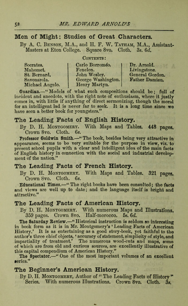 Men of Might; Studies of Great Characters. By A. C. Benson, M.A., and H. F. W. Tatham, M.A., Assistant- Masters at Eton College. Square 8vo. Cloth. 3s. 6d!. Contents: Socrates. Carlo Borrom^o. Dr. Arnold. Mahomet. Fenelon. Livingstone. St. Bernard, John Wesley. General Gordon. Savonarola. George Washington. Father Damien. Michael Angelo. Henry Martyn. Guardian.—“ Models of what such compositions should be; full of incident and anecdote, with the right note of enthusiasm, where it justly comes in, with little if anything of direct sermonizing, though the moral for an intelligent lad is never far to seek. It is a long time since we have seen a better book for youngsters.” The Leading Facts of English History. By D. H. Montgomery. With Maps and Tables. 448 pages. Crown 8vo. Cloth. 6s. Professor Goldwin Smith.—“ The book, besides being very attractive in appearance, seems to be very suitable for the purpose in view, viz. to present school pupils with a clear and intelligent idea of the main facts of English history in connection with the social and industrial develop- ment of the nation.” The Leading Facts of French History. By D. H. Montgomery. With Maps and Tables. 321 pages. Crown 8vo. Cloth. 65. Educational Times.—“ The right books have been consulted; the facta and views are well up to date; and tlie language itself is bright and attractive.” The Leading Facts of American History. By D. H. Montgomery. With numerous Maps and Illustrations. 369 pages. Crown 8vo. Half-morocco. 6s. 6d. The Saturday Review.—“Historical instruction is seldom so interesting in book form as it is in Mr. Montgomery’s ‘ Leading Facts of American History.’ It is as entertaining as a good story-book, yet faithful to the author’s three chief objects, ‘ accuracy of statement, simplicity of style, and impartiality of treatment.’ The numerous wood-cuts and maps, some of which are from old and curious sources, are excellently illustrative of this capital compendium of American History.” The Spectator.—“ One of the most important volumes of an excellent series.” The Beginner’s American History. By D. H. Montgomery, Author of “ The Leading Facts of History ” Series. With numerous Illustrations. Crown 8vo. Cloth. 3s.