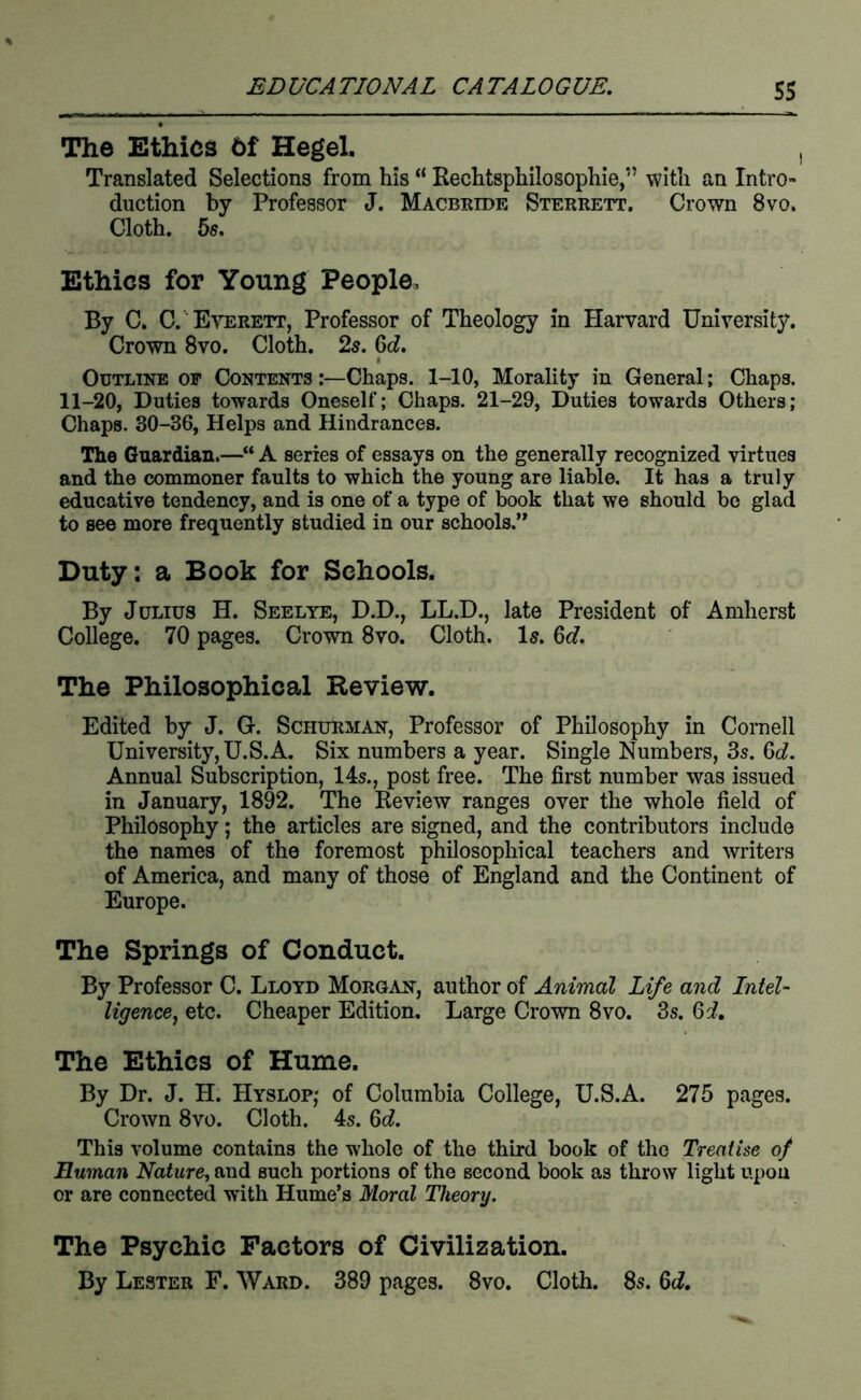 The Ethics 6f Hegel. Translated Selections from his “ Rechtsphilosophie,” with an Intro- duction by Professor J. Macbeide Steerett. Crown 8vo. Cloth. 5s. Ethics for Young People, By C. C. Everett, Professor of Theology in Harvard University. Crown 8vo. Cloth. 2s. 6c?. I Outline of Contents Chaps. 1-10, Morality in General; Chaps. 11-20, Duties towards Oneself; Chaps, 21-29, Duties towards Others; Chaps. 30-36, Helps and Hindrances. The Guardian.—“ A series of essays on the generally recognized virtues and the commoner faults to which the young are liable. It has a truly educative tendency, and is one of a type of book that we should be glad to see more frequently studied in our schools.” Duty: a Book for Schools. By Julius H. Seelye, D.D., LL.D., late President of Amherst College. 70 pages. Crown 8vo. Cloth. I5.6c?. The Philosophical Review. Edited by J. G. Schueman, Professor of Philosophy in Cornell University, U.S.A. Six numbers a year. Single Numbers, 3s. 6c?. Annual Subscription, 14s., post free. The first number was issued in January, 1892. The Review ranges over the whole field of Philosophy; the articles are signed, and the contributors include the names of the foremost philosophical teachers and writers of America, and many of those of England and the Continent of Europe. The Springs of Conduct. By Professor C. Lloyd Morgan, author of Animal Life and Intel- ligence ^ etc. Cheaper Edition. Large Crown 8vo. 3s. 6d, The Ethics of Hume. By Dr. J. H. Hyslop; of Columbia College, U.S.A. 275 pages. Crown 8vo. Cloth. 4s. 6c?. This volume contains the whole of the third book of the Treatise of Human Nature, and such portions of the second book as throw light upon or are connected with Hume’s Moral Theory. The Psychic Factors of Civilization. By Lester F. Ward. 389 pages. 8vo. Cloth. 8s. M,