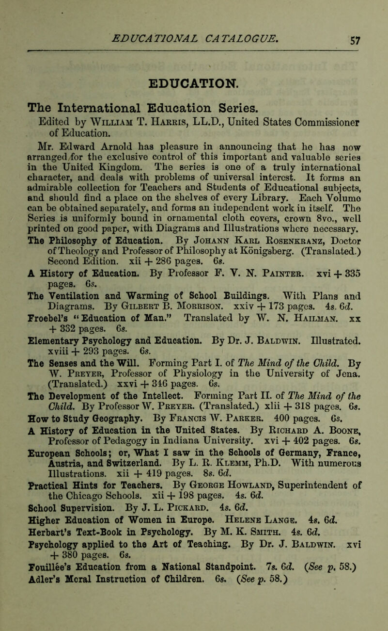 EDUCATION. The International Education Series. Edited by William T. Harris, LL.D., United States Commissioner of Education. Mr. Edward Arnold has pleasure in announcing that he has now arranged for the exclusive control of this important and valuable series in the United Kingdom. The series is one of a truly international character, and deals with problems of universal interest. It forms an admirable collection for Teachers and Students of Educational subjects, and should find a place on the shelves of every Library. Each Volume can be obtained separately, and forms an independent work in itself. The Series is uniformly bound in ornamental cloth covers, crown 8vo., well printed on good paper, with Diagrams and Illustrations where necessary. The Philosophy of Education. By Johann Karl Eosenkranz, Doctor of Theology and Professor of Philosophy at Konigsberg. (Translated.) Second Edition, xii + 286 pages. 6s. A History of Education. By Professor F. V. N. Painter, xvi + 335 pages. 6s. The Ventilation and Warming of School Buildings. With Plans and Diagrams. By Gilbert B. Morrison, xxiv + 173 pages. 4s, 6d. Froebel’s “Education of Man.” Translated by W. N. Hailman. xx + 332 pages. 6s. Elementary Psychology and Education. By Dr. J. Baldwin. Illustrated, xviii + 293 pages. 6s. The Senses and the Will. Forming Part I. of The Mind of the Child. By AV. Preyer, Professor of Physiology in the University of Jena. (Translated.) xxvi + 346 pages. 6s. The Development of the Intellect. Forming Part II. of The Mind of the Child. By Professor W. Preyer. (Translated.) xlii + 318 pages. 6s. How to Study Geography. By Francis W. Parker. 400 pages. 6s. A History of Education in the United States. By Richard A. Boone, Professor of Pedagogy in Indiana University, xvi + 402 pages. 6s. European Schools; or, What I saw in the Schools of Germany, France, Austria, and Switzerland. By L. E. Klemm, Ph.D. With numerous Illustrations, xii 4* 419 pages. 8s. 6d. Practical Hints for Teachers. By George Howland, Superintendent of the Chicago Schools, xii + 198 pages. 4s. 6<f. School Supervision. By J. L. Pickard. 4s. 6d. Higher Education of Women in Europe. Helene Lange. 4s. 6d. Herhart’s Text-Book in Psychology. By M. K. Smith. 4s. 6d. Psychology applied to the Art of Teaching. By Dr. J. Baldwin, xvi + 380 pages. 6s. Fouillee’s Education from a National Standpoint. 7s. Gd. {See p. 58.) Adler’s Moral Instruction of Children. 6s. {See p. 58.)