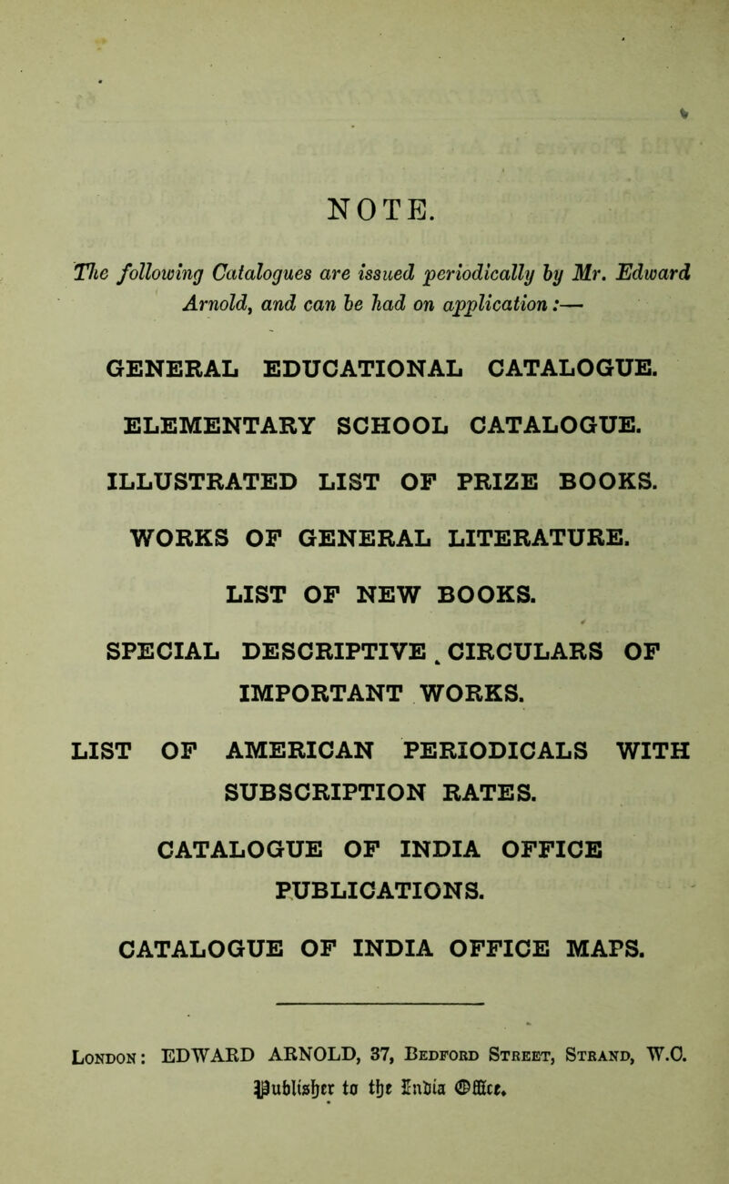 V NOTE. The following Catalogues are issued 'periodically hy Mr. Edward Arnold^ and can he had on application:— GENERAL EDUCATIONAL CATALOGUE. ELEMENTARY SCHOOL CATALOGUE. ILLUSTRATED LIST OP PRIZE BOOKS. WORKS OP GENERAL LITERATURE. LIST OP NEW BOOKS. SPECIAL DESCRIPTIVE ^ CIRCULARS OP IMPORTANT WORKS. LIST OP AMERICAN PERIODICALS WITH SUBSCRIPTION RATES. CATALOGUE OP INDIA OPPICE PUBLICATIONS. CATALOGUE OP INDIA OPPICE MAPS. London: EDWAKD ARNOLD, 37, Bedford Street, Strand, W.O. to ttje 5ntiia Office.