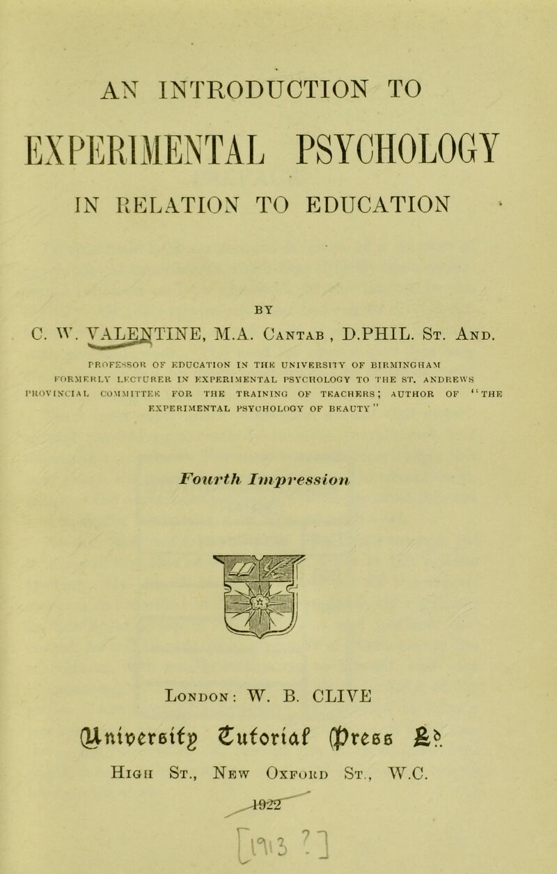 AN INTRODUCTION TO IN RELATION TO EDUCATION BY C. W. YAT^TmE, M.A. Cantab , D.PHIL. St. And. TROFESSOR OF EDUCATION IN THE UNIVERSHY OF BIRMINGHAM FORMERLY LECTURER IN EXPERIMENTAL PSYCHOLOGY TO THE ST. ANDREWS PROVINCIAL COMMITTEE FOR THE TRAINING OF TEACHERS; AUTHOR OF “THE EXPERIMENTAL PSYCHOLOGY OF BEAUTY ” Fourth Impression London : W. B. CLIVE (Jlnipereitg Cuforiaf (preee High St., New Oxford St., W.C.