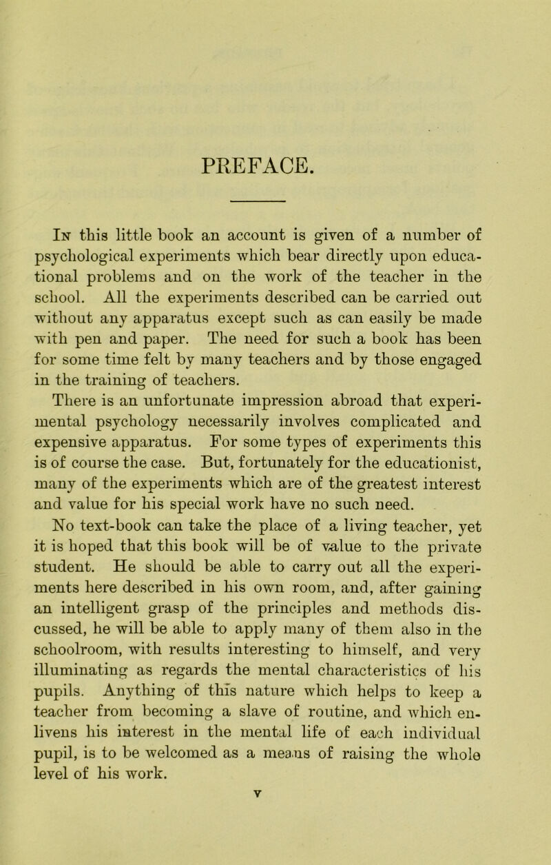 PREFACE. In tliis little book an account is given of a number of psychological experiments which bear directly upon educa- tional problems and on the work of the teacher in the school. All the experiments described can be carried out without any apparatus except such as can easily be made with pen and paper. The need for such a book has been for some time felt by many teachers and by those engaged in the training of teachers. There is an unfortunate impression abroad that experi- mental psychology necessarily involves complicated and expensive apparatus. For some types of experiments this is of course the case. But, fortunately for the educationist, many of the experiments which are of the greatest interest and value for his special work have no such need. No text-book can take the place of a living teacher, yet it is hoped that this book will be of v^lue to the private student. He should be able to carry out all the experi- ments here described in his own room, and, after gaining an intelligent grasp of the principles and methods dis- cussed, he will be able to apply many of them also in tlie schoolroom, with results interesting to himself, and very illuminating as regards the mental characteristics of his pupils. Anything of this nature which helps to keep a teacher from becoming a slave of routine, and whicli en- livens his interest in the mental life of each individual pupil, is to be welcomed as a means of raising the whole level of his work.