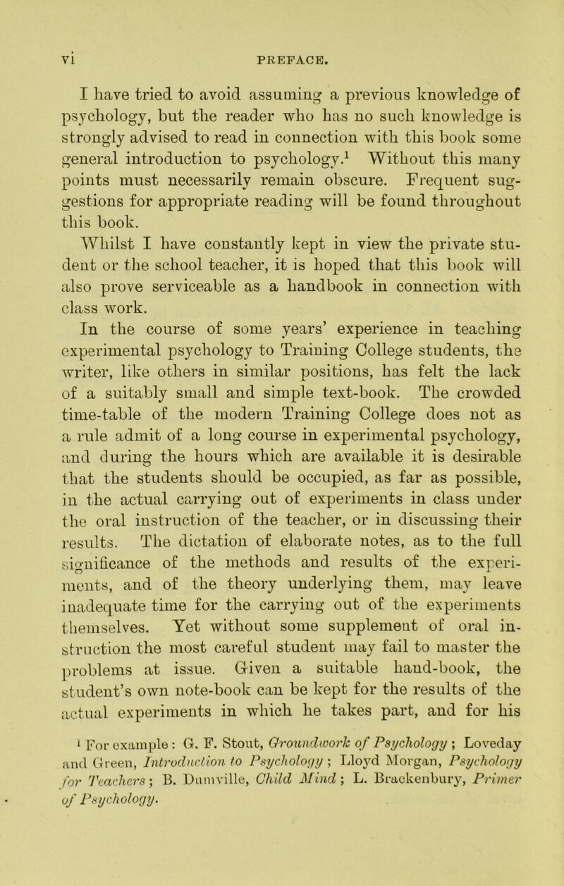 I have tried to avoid assuming a previous knowledge of psychology, but the reader who has no such knowledge is strongly advised to read in connection with this book some general introduction to psychology^ Without this many points must necessarily remain obscure. Frequent sug- gestions for appropriate reading will be found throughout this book. Whilst I have constantly kept in view the private stu- dent or the school teacher, it is hoped that this book will also prove serviceable as a handbook in connection with class work. In the course of some years’ experience in teaching experimental psychology to Training College students, the writer, like others in similar positions, has felt the lack of a suitably small and simple text-book. The crowded time-table of the modern Training College does not as a rule admit of a long course in experimental psychology, and during the hours which are available it is desirable that the students should be occupied, as far as possible, in the actual carrying out of experiments in class under the oral instruction of the teacher, or in discussing their results. The dictation of elaborate notes, as to the full significance of the methods and results of the experi- ments, and of the theory underlying them, may leave inadequate time for the carrying out of the experiments themselves. Yet without some supplement of oral in- struction the most careful student may fail to master the problems at issue. G-iven a suitable hand-book, the student’s own note-book can be kept for the results of the actual experiments in which he takes part, and for his i For example : G. F. Stout, Oroundworh of Psychology ; Loveday and Green, Introduction to Psychology, Lloyd Morgan, Psychology for Teachers-, B. Dumville, Child Mind-, L. Brackenbury, Primer of Psychology.