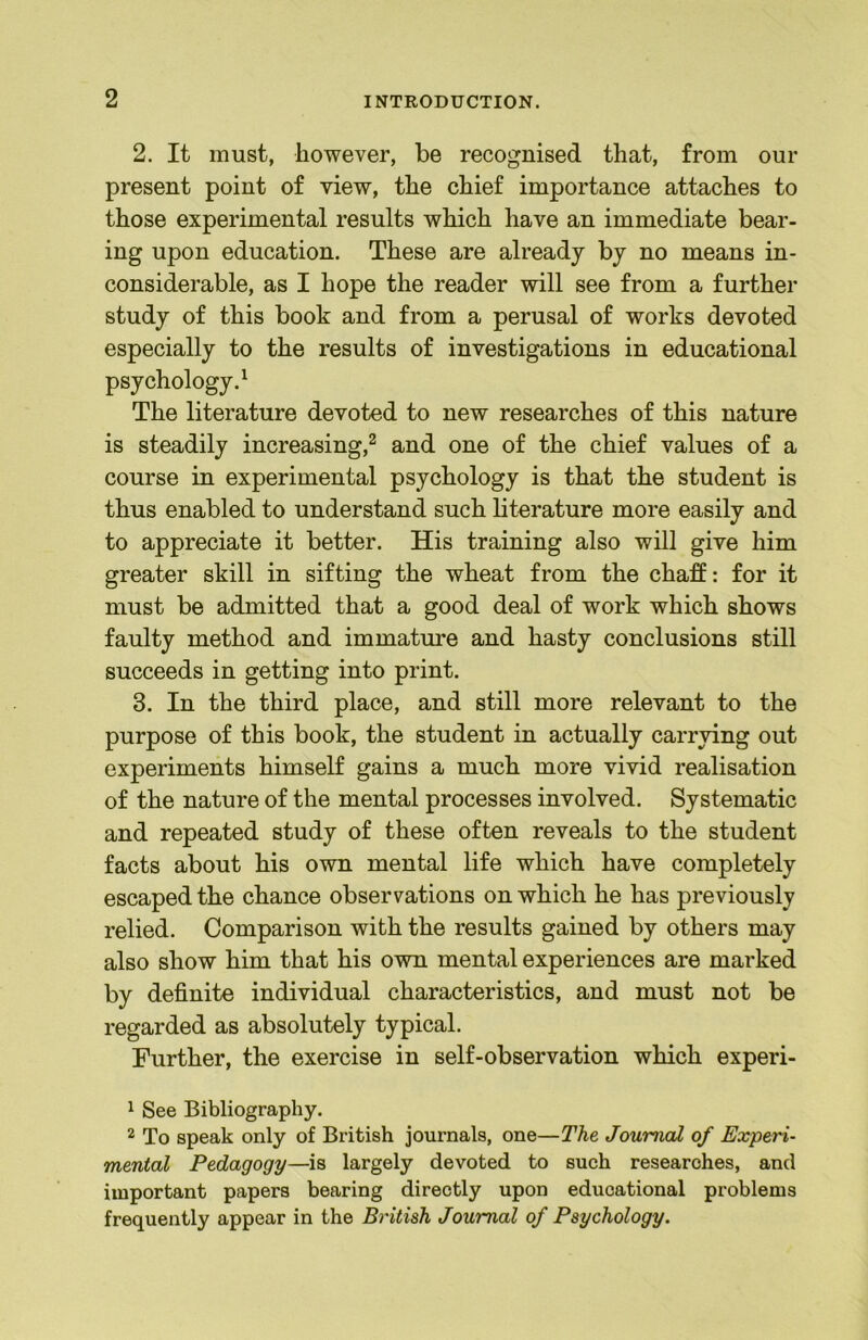 2. It must, however, be recognised that, from our present point of view, the chief importance attaches to those experimental results which have an immediate bear- ing upon education. These are already by no means in- considerable, as I hope the reader will see from a further study of this book and from a perusal of works devoted especially to the results of investigations in educational psychology.^ The literature devoted to new researches of this nature is steadily increasing,^ and one of the chief values of a course in experimental psychology is that the student is thus enabled to understand such literature more easily and to appreciate it better. His training also will give him greater skill in sifting the wheat from the chaff: for it must be admitted that a good deal of work which shows faulty method and immature and hasty conclusions still succeeds in getting into print. 3. In the third place, and still more relevant to the purpose of this book, the student in actually carrying out experiments himself gains a much more vivid realisation of the nature of the mental processes involved. Systematic and repeated study of these often reveals to the student facts about his own mental life which have completely escaped the chance observations on which he has previously relied. Comparison with the results gained by others may also show him that his own mental experiences are marked by definite individual characteristics, and must not be regarded as absolutely typical. Further, the exercise in self-observation which experi- ^ See Bibliography. 2 To speak only of British journals, one—The Journal of Experi- mental Pedagogy—is largely devoted to such researches, and important papers bearing directly upon educational problems frequently appear in the British Journal of Psychology.