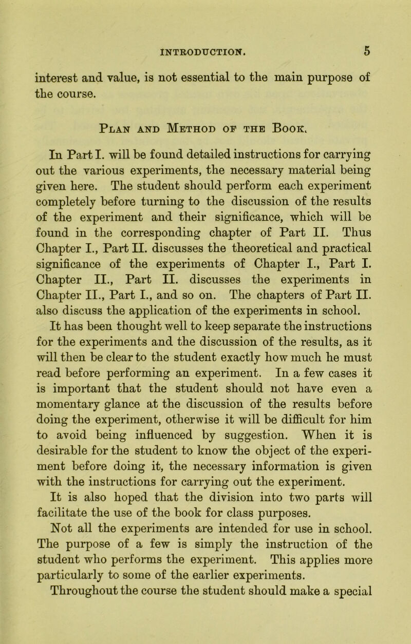 interest and value, is not essential to the main purpose of the course. Plan and Method of the Booh. In Part I. will be found detailed instructions for carrying out the various experiments, the necessary material being given here. The student should perform each experiment completely before turning to the discussion of the results of the experiment and their significance, which will be found in the corresponding chapter of Part II. Thus Chapter I., Part II. discusses the theoretical and practical significance of the experiments of Chapter I., Part I. Chapter II., Part II. discusses the experiments in Chapter II., Part I., and so on. The chapters of Part II. also discuss the application of the experiments in school. It has been thought well to keep separate the instructions for the experiments and the discussion of the results, as it will then be clear to the student exactly how much he must read before performing an experiment. In a few cases it is important that the student should not have even a momentary glance at the discussion of the results before doing the experiment, otherwise it will be difiicult for him to avoid being influenced by suggestion. When it is desirable for the student to know the object of the experi- ment before doing it, the necessary information is given with the instructions for carrying out the experiment. It is also hoped that the division into two parts will facilitate the use of the book for class purposes. Not all the experiments are intended for use in school. The purpose of a few is simply the instruction of the student who performs the experiment. This applies more particularly to some of the earlier experiments. Throughout the course the student should make a special