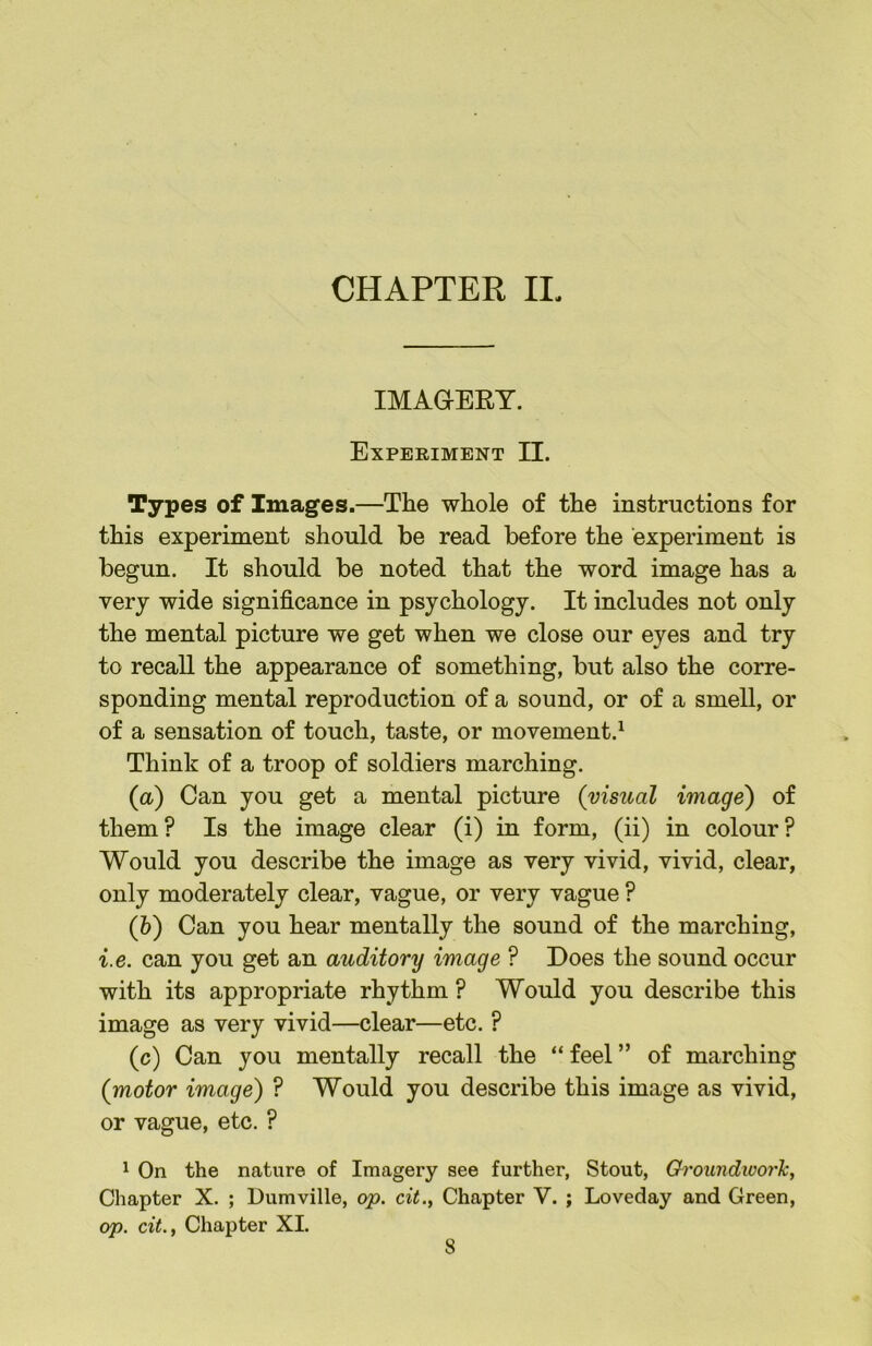 IMAGEET. Experiment II. Types of Images.—The whole of the instructions for this experiment should be read before the experiment is begun. It should be noted that the word image has a very wide significance in psychology. It includes not only the mental picture we get when we close our eyes and try to recall the appearance of something, but also the corre- sponding mental reproduction of a sound, or of a smell, or of a sensation of touch, taste, or movement.^ Think of a troop of soldiers marching. (a) Can you get a mental picture {visual image) of them? Is the image clear (i) in form, (ii) in colour? Would you describe the image as very vivid, vivid, clear, only moderately clear, vague, or very vague ? (h) Can you hear mentally the sound of the marching, i.e. can you get an auditory image ? Does the sound occur with its appropriate rhythm ? Would you describe this image as very vivid—clear—etc. ? (c) Can you mentally recall the “ feel ” of marching {motor image) ? Would you describe this image as vivid, or vague, etc. ? 1 On the nature of Imagery see further, Stout, Ch'oundworh, Chapter X. ; Dumville, op. cit.. Chapter V. ; Loveday and Green, op. cit., Chapter XL