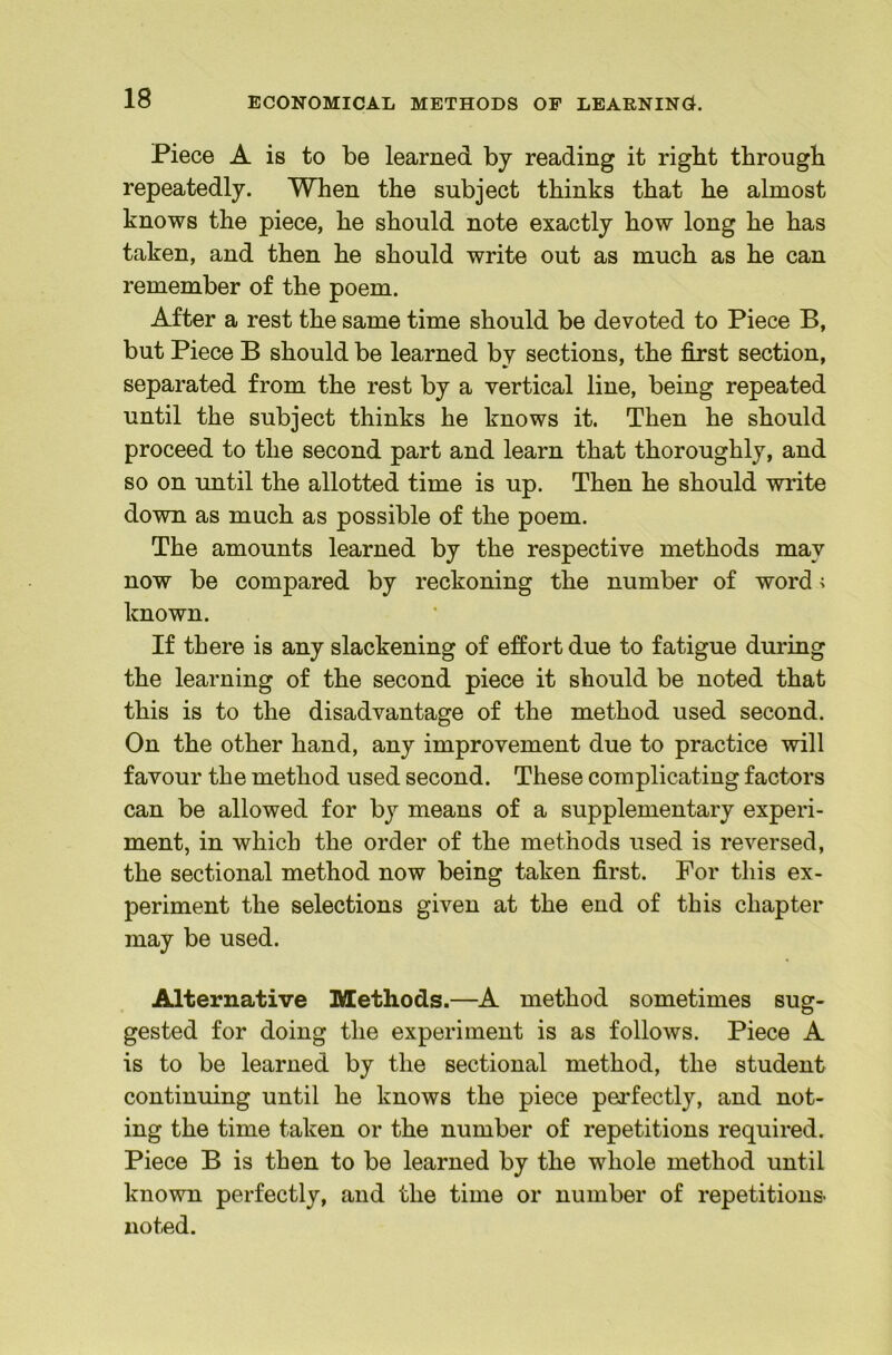 Piece A is to be learned by reading it right through repeatedly. When the subject thinks that he almost knows the piece, he should note exactly how long he has taken, and then he should write out as much as he can remember of the poem. After a rest the same time should be devoted to Piece B, but Piece B should be learned by sections, the first section, separated from the rest by a vertical line, being repeated until the subject thinks he knows it. Then he should proceed to the second part and learn that thoroughly, and so on until the allotted time is up. Then he should wi'ite down as much as possible of the poem. The amounts learned by the respective methods may now be compared by reckoning the number of word i known. If there is any slackening of effort due to fatigue during the learning of the second piece it should be noted that this is to the disadvantage of the method used second. On the other hand, any improvement due to practice will favour the method used second. These complicating factors can be allowed for by means of a supplementary experi- ment, in which the order of the methods used is reversed, the sectional method now being taken first. For this ex- periment the selections given at the end of this chapter may be used. Alternative Methods.—A method sometimes sug- gested for doing the experiment is as follows. Piece A is to be learned by the sectional method, the student continuing until he knows the piece perfectly, and not- ing the time taken or the number of repetitions required. Piece B is then to be learned by the whole method until known perfectly, and the time or number of repetitions- noted.