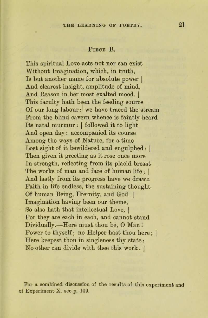 Piece B. This spiritual Love acts not nor can exist Without Imagination, which, in truth. Is but another name for absolute power | And clearest insight, amplitude of mind. And Reason in her most exalted mood. | This faculty hath been the feeding source Of our long labour: we have traced the stream From the blind cavern whence is faintly heard Its natal murmur : | followed it to light And open day: accompanied its course Among the ways of Nature, for a time Lost sight of it bewildered and engulphed: | Then given it greeting as it rose once more In strength, reflecting from its placid breast The works of man and face of human life; | And lastly from its progress have we drawn Faith in life endless, the sustaining thought Of human Being, Eternity, and Grod. | Imagination having been our theme. So also hath that intellectual Love, | For they are each in each, and cannot stand Dividually.—Here must thou be, 0 Man! Power to thyself; no Helper hast thou here; | Here keepest thou in singleness thy state: No other can divide with thee this work. | For a combined discussion of the results of this experiment and of Experiment X. see p. 109.