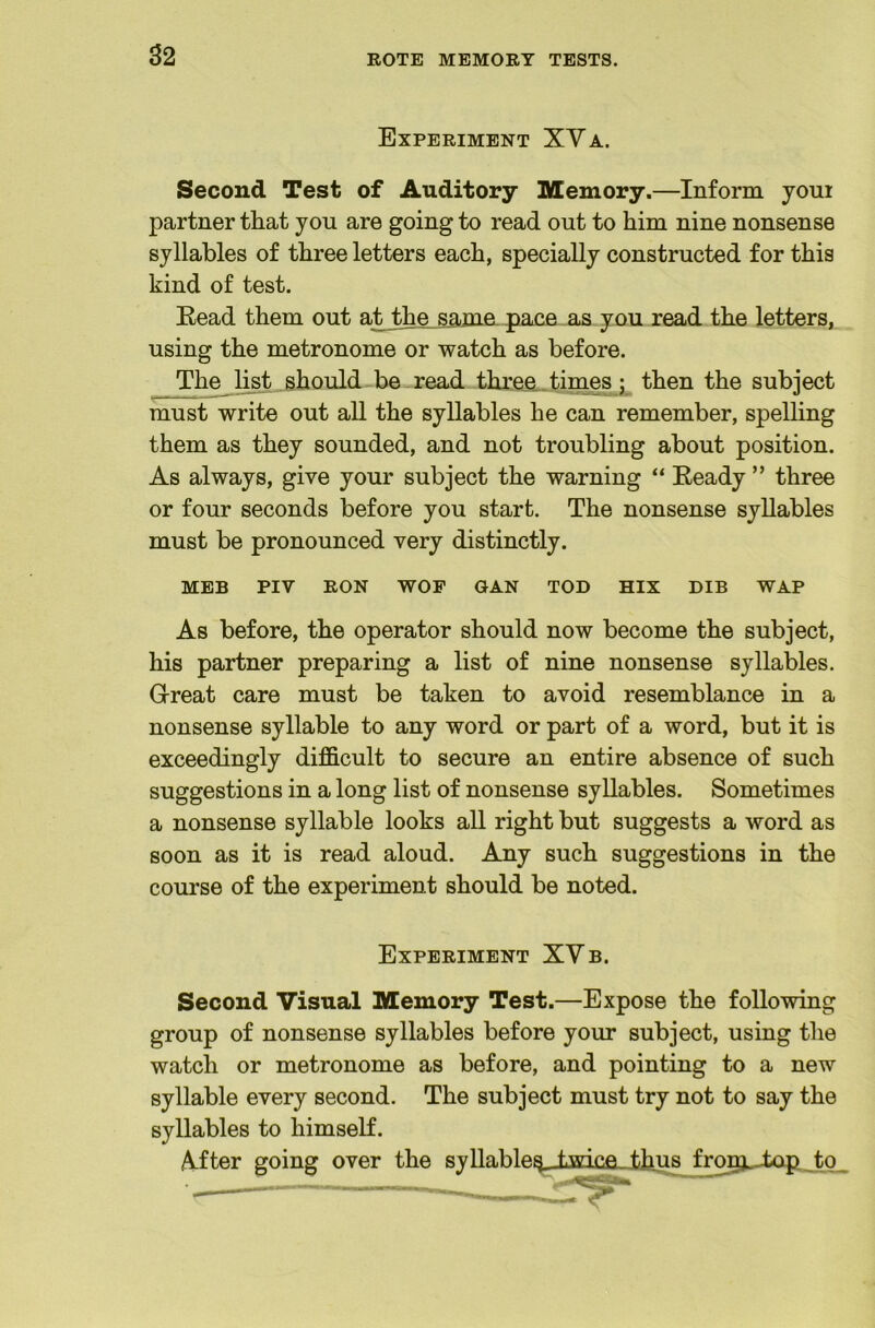 S2 Experiment XVa. Second Test of Auditory Memory.—Inform youi partner that you are going to read out to him nine nonsense syllables of three letters each, specially constructed for this kind of test. Eead them out at the_s.ame pace as you read the letters, using the metronome or watch as before. The Ijjt should-be read thxaa..times j then the subject must write out all the syllables he can remember, spelling them as they sounded, and not troubling about position. As always, give your subject the warning “ Eeady ” three or four seconds before you start. The nonsense syllables must be pronounced very distinctly. MEB PIV RON WOF GAN TOD HIX DIB WAP As before, the operator should now become the subject, his partner preparing a list of nine nonsense syllables. Grreat care must be taken to avoid resemblance in a nonsense syllable to any word or part of a word, but it is exceedingly difficult to secure an entire absence of such suggestions in a long list of nonsense syllables. Sometimes a nonsense syllable looks aU right but suggests a word as soon as it is read aloud. Any such suggestions in the course of the experiment should be noted. Experiment XVb. Second Visual Memory Test.—Expose the following group of nonsense syllables before your subject, using the watch or metronome as before, and pointing to a new syllable every second. The subject must try not to say the syllables to himself. After going over the Ryllabletj^^ twip.e thus fro^^L-topJo_