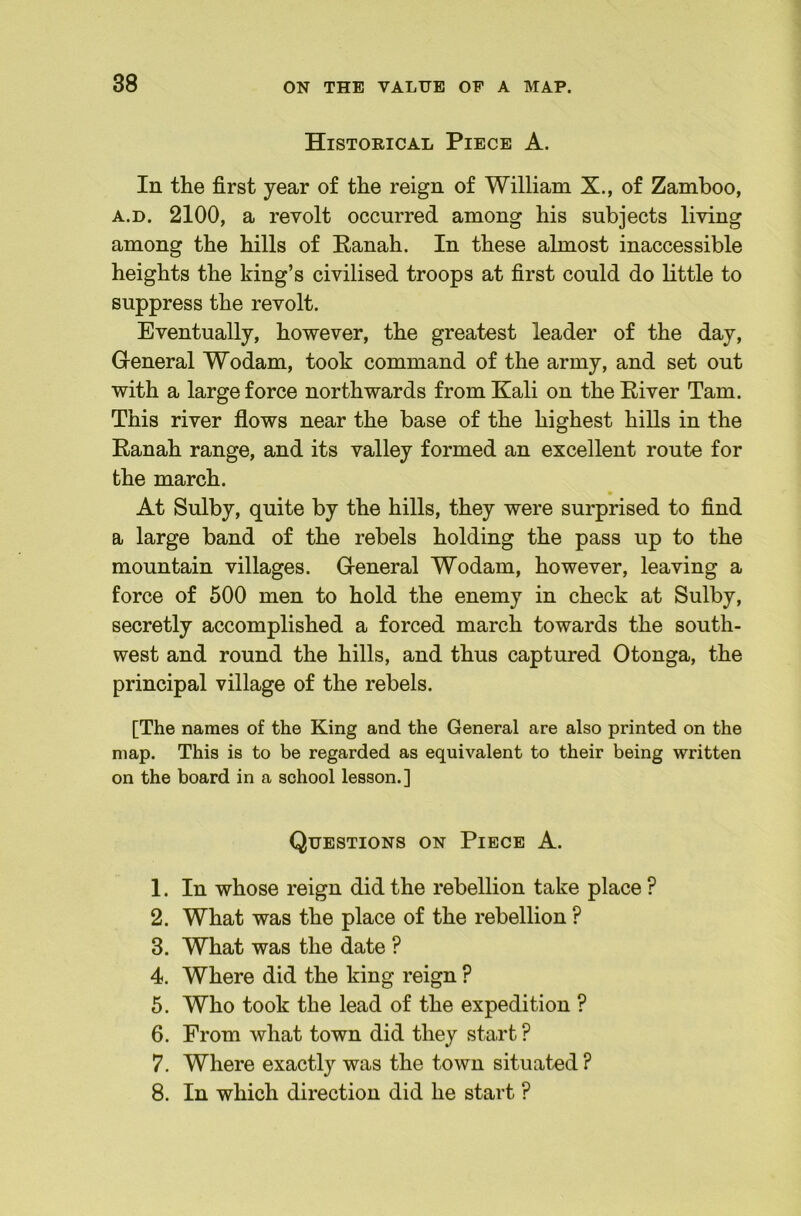 Historical Piece A. In the first year of the reign of William X., of Zamboo, A.D. 2100, a revolt occurred among his subjects living among the hills of Eanah. In these almost inaccessible heights the king’s civilised troops at first could do little to suppress the revolt. Eventually, however, the greatest leader of the day. General Wodam, took command of the army, and set out with a large force northwards from Kali on the River Tam. This river flows near the base of the highest hills in the Ranah range, and its valley formed an excellent route for the march. At Sulby, quite by the hills, they were surprised to find a large band of the rebels holding the pass up to the mountain villages. General Wodam, however, leaving a force of 500 men to hold the enemy in check at Sulby, secretly accomplished a forced march towards the south- west and round the hills, and thus captured Otonga, the principal village of the rebels. [The names of the King and the General are also printed on the map. This is to be regarded as equivalent to their being written on the board in a school lesson.] Questions on Piece A. 1. In whose reign did the rebellion take place ? 2. What was the place of the rebellion ? 3. What was the date ? 4. Where did the king reign ? 6. Who took the lead of the expedition ? 6. From what town did they staid ? 7. Where exactly was the town situated ? 8. In which direction did he start ?