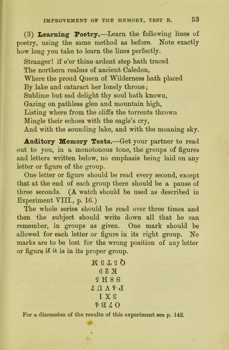 (3) Learning Poetry,—Learn the following lines of poetry, using the same method as before. Note exactly how long you take to learn the lines perfectly. Stranger! if e’er thine ardent step hath traced The northern realms of ancient Caledon, Where the proud Queen of Wilderness hath placed By lake and cataract her lonely throne; Sublime but sad delight thy soul hath known. Grazing on pathless glen and mountain high. Listing where from the cliffs the torrents thrown Mingle their echoes with the eagle’s cry, And with the sounding lake, and with the moaning sky. Auditory Memory Tests.—Get your partner to read out to you, in a monotonous tone, the groups of figures and letters written below, no emphasis being laid on any letter or figure of the group. One letter or figure should be read every second, except that at the end of each group there should be a pause of three seconds. (A watch should be used as described in Experiment YIII., p. 16.) The whole series should be read over three times and then the subject should write down all that he can remember, in groups as given. One mark should be allowed for each letter or figure in its right group. No marks are to be lost for the wrong position of any letter or figure i.f it is in its proper group. H 8 L 9 Q 6 S 3 9 H 8 S ^ n A^d 1X8 For a discussion of the results of this experiment see p. 142.
