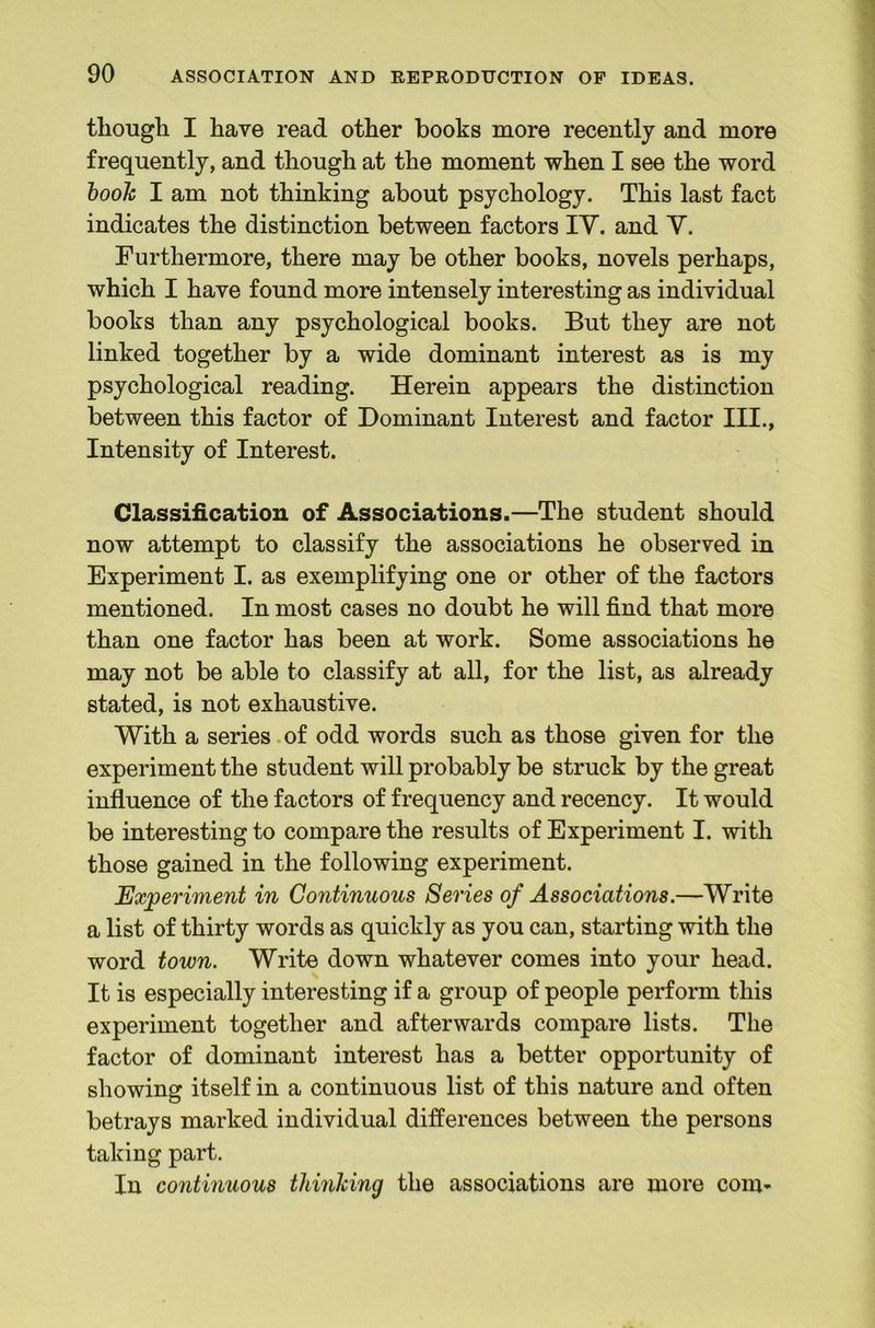 though I have read other books more recently and more frequently, and though at the moment when I see the word hooh I am not thinking about psychology. This last fact indicates the distinction between factors IV. and V. Furthermore, there may be other books, novels perhaps, which I have found more intensely interesting as individual books than any psychological books. But they are not linked together by a wide dominant interest as is my psychological reading. Herein appears the distinction between this factor of Dominant Interest and factor III., Intensity of Interest. Classification of Associations.—The student should now attempt to classify the associations he observed in Experiment I. as exemplifying one or other of the factors mentioned. In most cases no doubt he will find that more than one factor has been at work. Some associations he may not be able to classify at all, for the list, as already stated, is not exhaustive. With a series.of odd words such as those given for the experiment the student will probably be struck by the great influence of the factors of frequency and recency. It would be interesting to compare the results of Experiment I. with those gained in the following experiment. Experiment in Continuous Series of Associations.—Write a list of thirty words as quickly as you can, starting with the word town. Write down whatever comes into your head. It is especially interesting if a group of people perform this experiment together and afterwards compare lists. The factor of dominant interest has a better opportunity of showing itself in a continuous list of this nature and often betrays marked individual differences between the persons taking part. In continuous thinking the associations are more com-