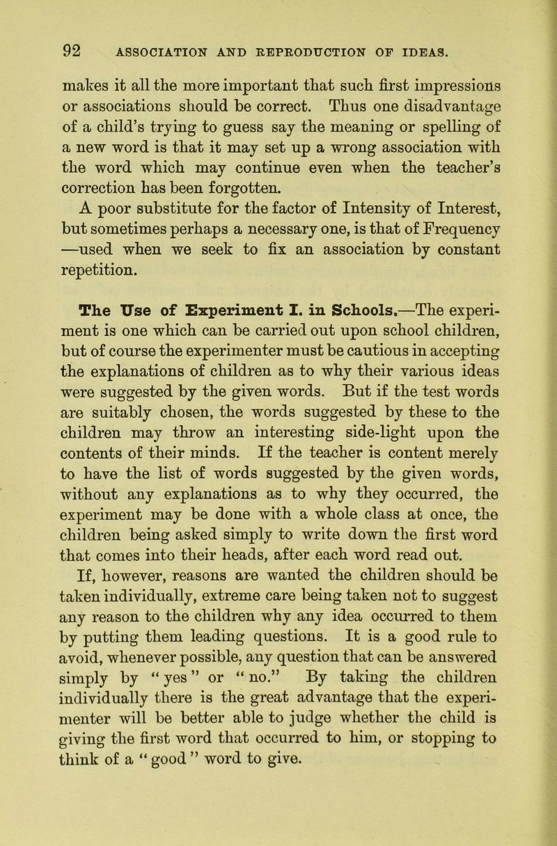 makes it all the more important that such first impressions or associations should be correct. Thus one disadvantage of a child’s trying to guess say the meaning or spelling of a new word is that it may set up a wrong association with the word which may continue even when the teacher’s correction has been forgotten. A poor substitute for the factor of Intensity of Interest, but sometimes perhaps a necessary one, is that of Frequency —used when we seek to fix an association by constant repetition. The Use of Experiment I. in Schools.—The experi- ment is one which can be carried out upon school children, but of course the experimenter must be cautious in accepting the explanations of children as to why their various ideas were suggested by the given words. But if the test words are suitably chosen, the words suggested by these to the children may throw an interesting side-light upon the contents of their minds. If the teacher is content merely to have the list of words suggested by the given words, without any explanations as to why they occurred, the experiment may be done with a whole class at once, the children being asked simply to write down the first word that comes into their heads, after each word read out. If, however, reasons are wanted the children should be taken individually, extreme care being taken not to suggest any reason to the children why any idea occurred to them by putting them leading questions. It is a good rule to avoid, whenever possible, any question that can be answered simply by “ yes ” or “ no.” By taking the children individually there is the great advantage that the experi- menter will be better able to judge whether the child is giving the first word that occurred to him, or stopping to think of a “ good ” word to give.